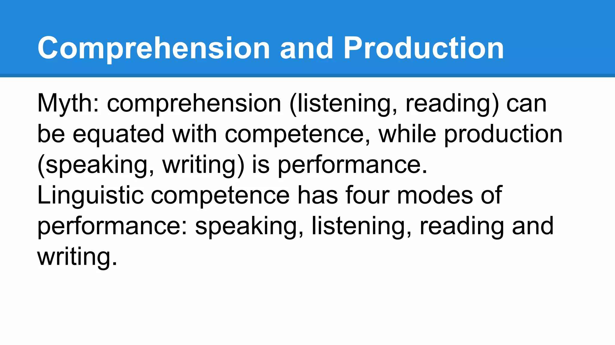 Comprehension and Production
Myth: comprehension (listening, reading) can
be equated with competence, while production
(speaking, writing) is performance.
Linguistic competence has four modes of
performance: speaking, listening, reading and
writing.
 