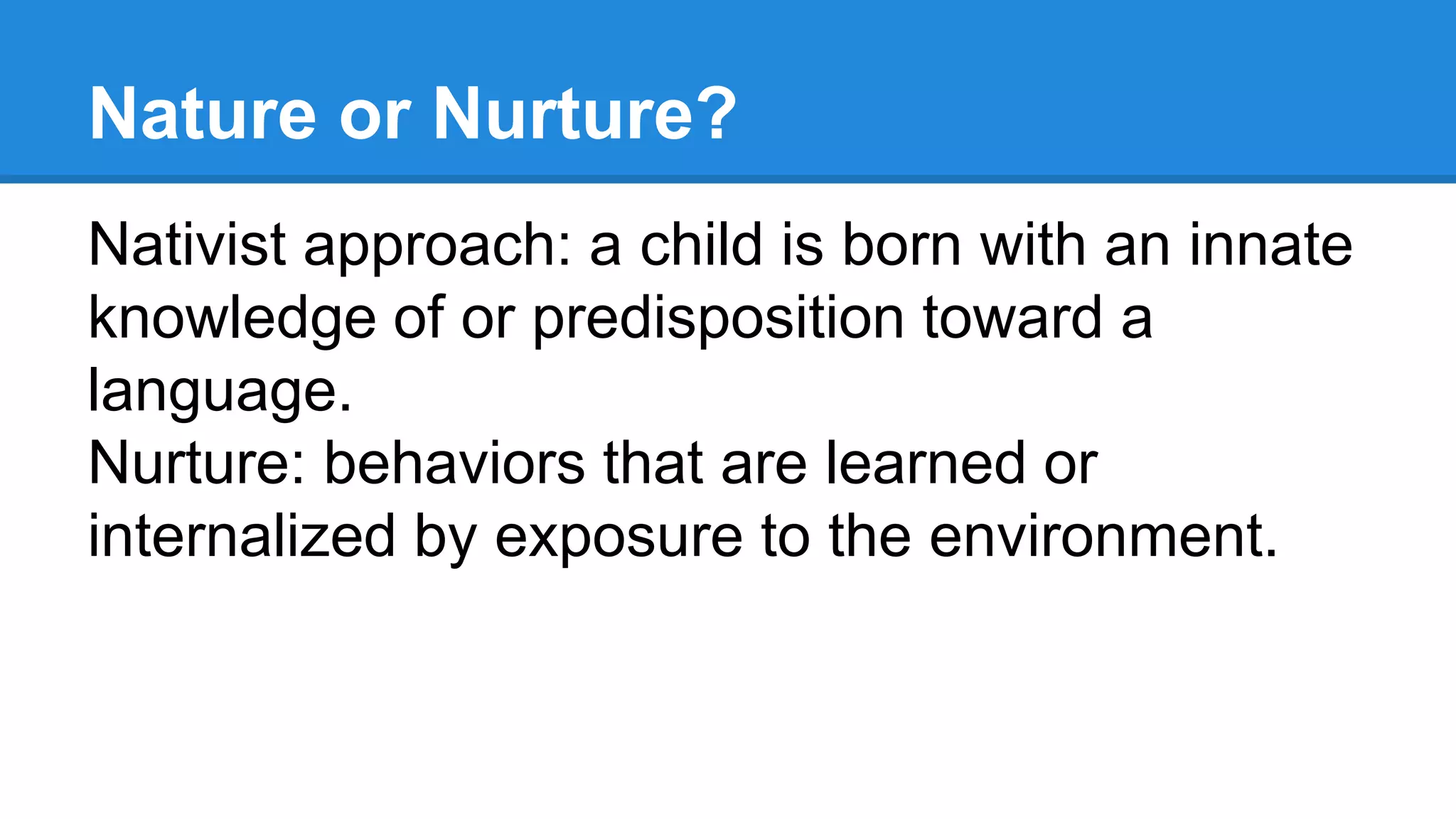 Nature or Nurture?
Nativist approach: a child is born with an innate
knowledge of or predisposition toward a
language.
Nurture: behaviors that are learned or
internalized by exposure to the environment.
 