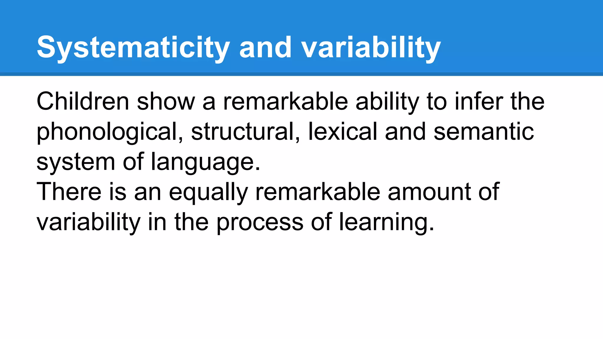 Systematicity and variability
Children show a remarkable ability to infer the
phonological, structural, lexical and semantic
system of language.
There is an equally remarkable amount of
variability in the process of learning.
 