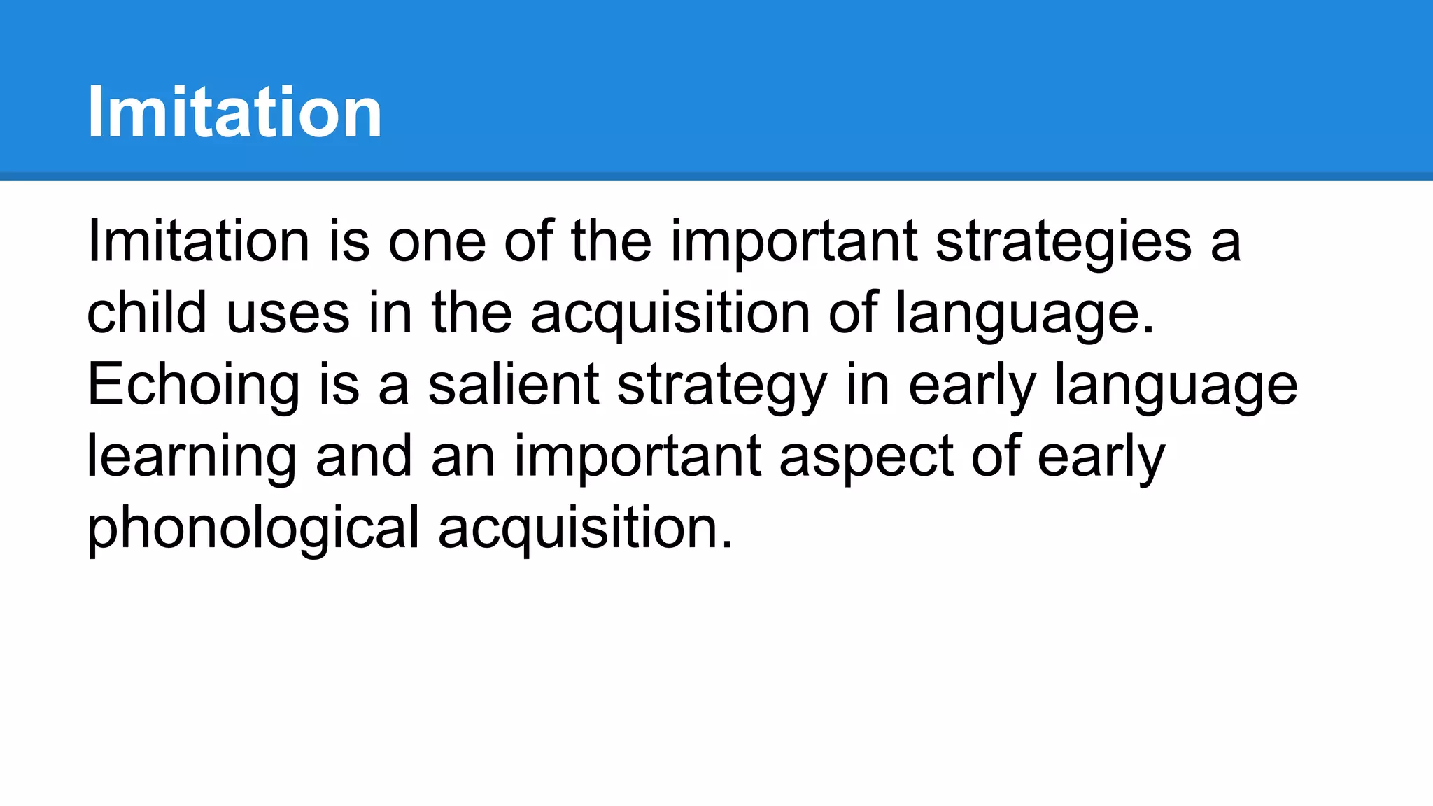 Imitation
Imitation is one of the important strategies a
child uses in the acquisition of language.
Echoing is a salient strategy in early language
learning and an important aspect of early
phonological acquisition.
 