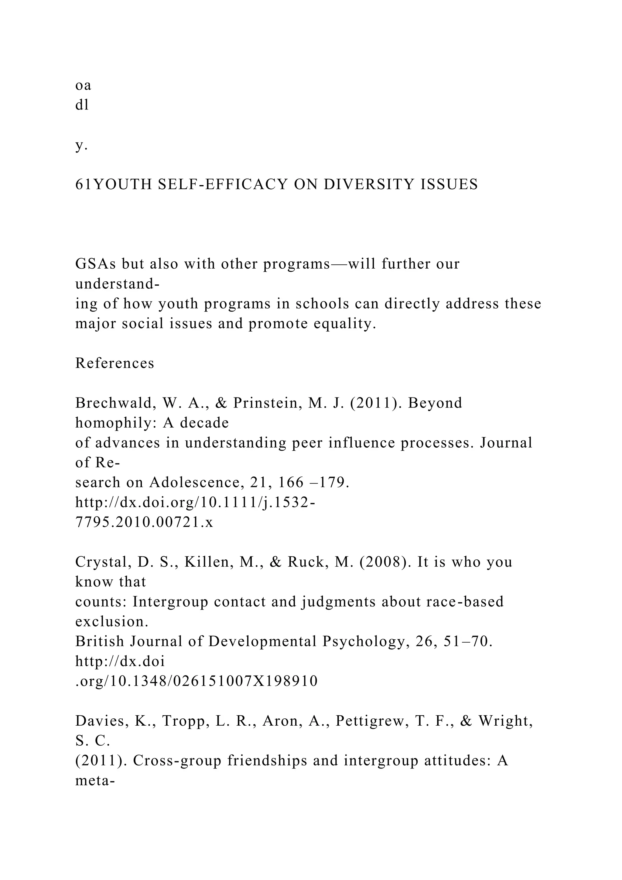 oa
dl
y.
61YOUTH SELF-EFFICACY ON DIVERSITY ISSUES
GSAs but also with other programs—will further our
understand-
ing of how youth programs in schools can directly address these
major social issues and promote equality.
References
Brechwald, W. A., & Prinstein, M. J. (2011). Beyond
homophily: A decade
of advances in understanding peer influence processes. Journal
of Re-
search on Adolescence, 21, 166 –179.
http://dx.doi.org/10.1111/j.1532-
7795.2010.00721.x
Crystal, D. S., Killen, M., & Ruck, M. (2008). It is who you
know that
counts: Intergroup contact and judgments about race-based
exclusion.
British Journal of Developmental Psychology, 26, 51–70.
http://dx.doi
.org/10.1348/026151007X198910
Davies, K., Tropp, L. R., Aron, A., Pettigrew, T. F., & Wright,
S. C.
(2011). Cross-group friendships and intergroup attitudes: A
meta-
 