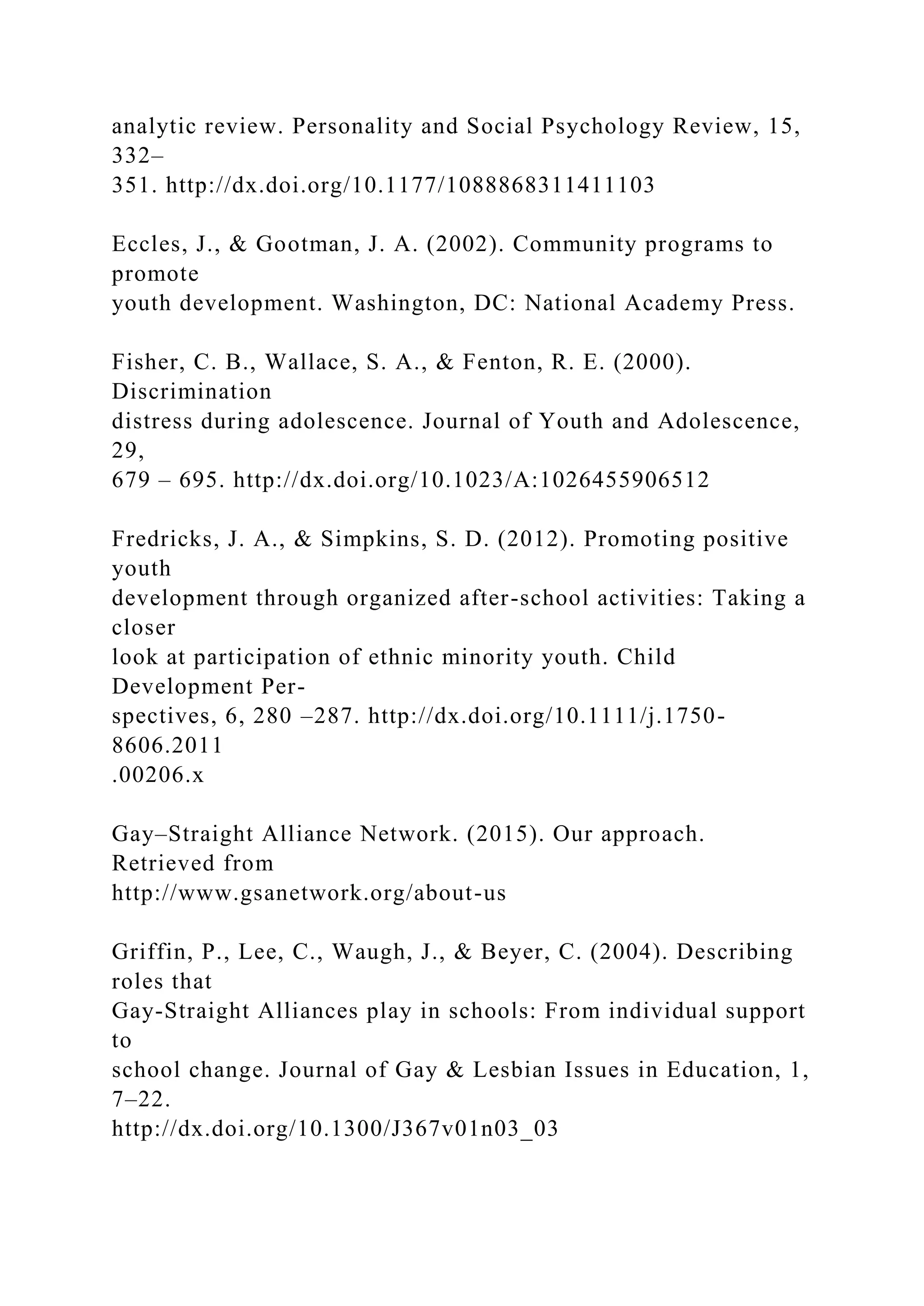 analytic review. Personality and Social Psychology Review, 15,
332–
351. http://dx.doi.org/10.1177/1088868311411103
Eccles, J., & Gootman, J. A. (2002). Community programs to
promote
youth development. Washington, DC: National Academy Press.
Fisher, C. B., Wallace, S. A., & Fenton, R. E. (2000).
Discrimination
distress during adolescence. Journal of Youth and Adolescence,
29,
679 – 695. http://dx.doi.org/10.1023/A:1026455906512
Fredricks, J. A., & Simpkins, S. D. (2012). Promoting positive
youth
development through organized after-school activities: Taking a
closer
look at participation of ethnic minority youth. Child
Development Per-
spectives, 6, 280 –287. http://dx.doi.org/10.1111/j.1750-
8606.2011
.00206.x
Gay–Straight Alliance Network. (2015). Our approach.
Retrieved from
http://www.gsanetwork.org/about-us
Griffin, P., Lee, C., Waugh, J., & Beyer, C. (2004). Describing
roles that
Gay-Straight Alliances play in schools: From individual support
to
school change. Journal of Gay & Lesbian Issues in Education, 1,
7–22.
http://dx.doi.org/10.1300/J367v01n03_03
 