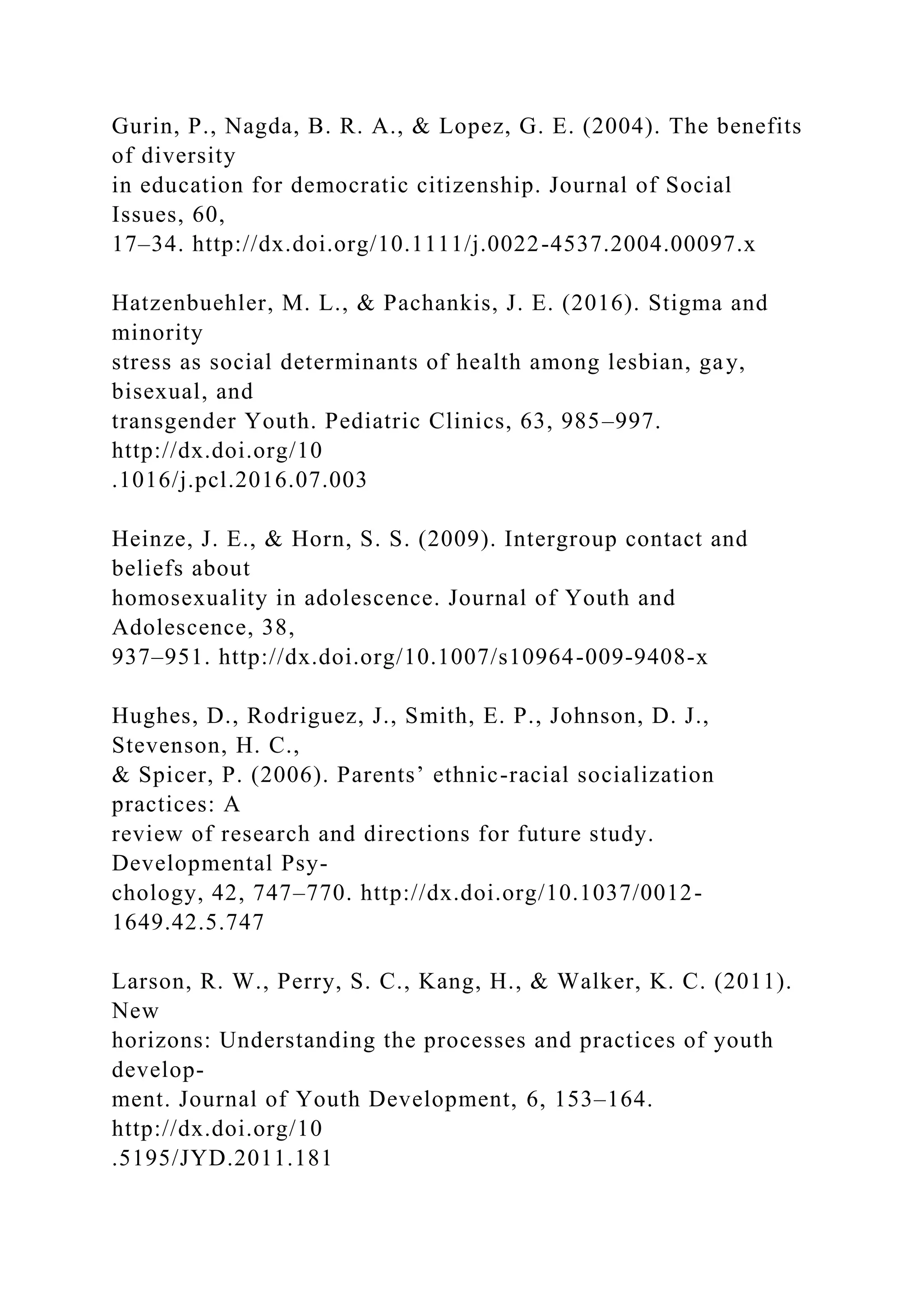 Gurin, P., Nagda, B. R. A., & Lopez, G. E. (2004). The benefits
of diversity
in education for democratic citizenship. Journal of Social
Issues, 60,
17–34. http://dx.doi.org/10.1111/j.0022-4537.2004.00097.x
Hatzenbuehler, M. L., & Pachankis, J. E. (2016). Stigma and
minority
stress as social determinants of health among lesbian, gay,
bisexual, and
transgender Youth. Pediatric Clinics, 63, 985–997.
http://dx.doi.org/10
.1016/j.pcl.2016.07.003
Heinze, J. E., & Horn, S. S. (2009). Intergroup contact and
beliefs about
homosexuality in adolescence. Journal of Youth and
Adolescence, 38,
937–951. http://dx.doi.org/10.1007/s10964-009-9408-x
Hughes, D., Rodriguez, J., Smith, E. P., Johnson, D. J.,
Stevenson, H. C.,
& Spicer, P. (2006). Parents’ ethnic-racial socialization
practices: A
review of research and directions for future study.
Developmental Psy-
chology, 42, 747–770. http://dx.doi.org/10.1037/0012-
1649.42.5.747
Larson, R. W., Perry, S. C., Kang, H., & Walker, K. C. (2011).
New
horizons: Understanding the processes and practices of youth
develop-
ment. Journal of Youth Development, 6, 153–164.
http://dx.doi.org/10
.5195/JYD.2011.181
 