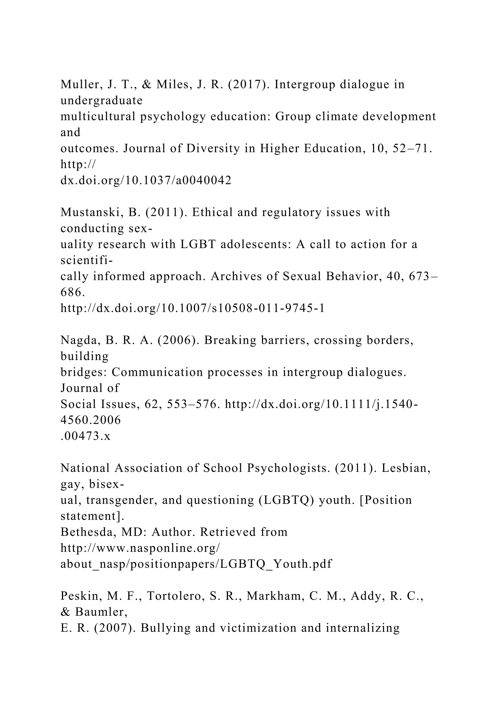 Muller, J. T., & Miles, J. R. (2017). Intergroup dialogue in
undergraduate
multicultural psychology education: Group climate development
and
outcomes. Journal of Diversity in Higher Education, 10, 52–71.
http://
dx.doi.org/10.1037/a0040042
Mustanski, B. (2011). Ethical and regulatory issues with
conducting sex-
uality research with LGBT adolescents: A call to action for a
scientifi-
cally informed approach. Archives of Sexual Behavior, 40, 673–
686.
http://dx.doi.org/10.1007/s10508-011-9745-1
Nagda, B. R. A. (2006). Breaking barriers, crossing borders,
building
bridges: Communication processes in intergroup dialogues.
Journal of
Social Issues, 62, 553–576. http://dx.doi.org/10.1111/j.1540-
4560.2006
.00473.x
National Association of School Psychologists. (2011). Lesbian,
gay, bisex-
ual, transgender, and questioning (LGBTQ) youth. [Position
statement].
Bethesda, MD: Author. Retrieved from
http://www.nasponline.org/
about_nasp/positionpapers/LGBTQ_Youth.pdf
Peskin, M. F., Tortolero, S. R., Markham, C. M., Addy, R. C.,
& Baumler,
E. R. (2007). Bullying and victimization and internalizing
 
