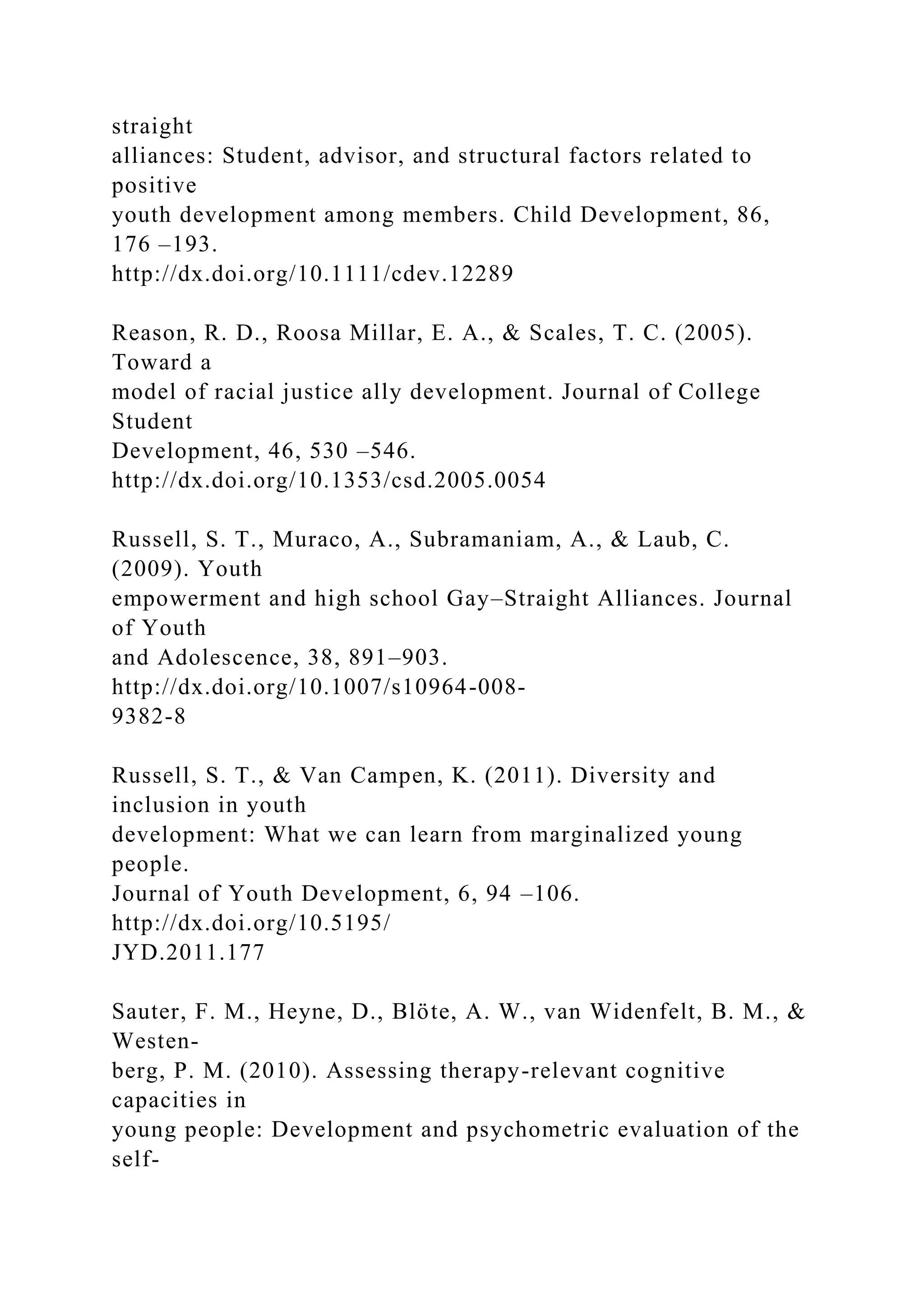 straight
alliances: Student, advisor, and structural factors related to
positive
youth development among members. Child Development, 86,
176 –193.
http://dx.doi.org/10.1111/cdev.12289
Reason, R. D., Roosa Millar, E. A., & Scales, T. C. (2005).
Toward a
model of racial justice ally development. Journal of College
Student
Development, 46, 530 –546.
http://dx.doi.org/10.1353/csd.2005.0054
Russell, S. T., Muraco, A., Subramaniam, A., & Laub, C.
(2009). Youth
empowerment and high school Gay–Straight Alliances. Journal
of Youth
and Adolescence, 38, 891–903.
http://dx.doi.org/10.1007/s10964-008-
9382-8
Russell, S. T., & Van Campen, K. (2011). Diversity and
inclusion in youth
development: What we can learn from marginalized young
people.
Journal of Youth Development, 6, 94 –106.
http://dx.doi.org/10.5195/
JYD.2011.177
Sauter, F. M., Heyne, D., Blöte, A. W., van Widenfelt, B. M., &
Westen-
berg, P. M. (2010). Assessing therapy-relevant cognitive
capacities in
young people: Development and psychometric evaluation of the
self-
 