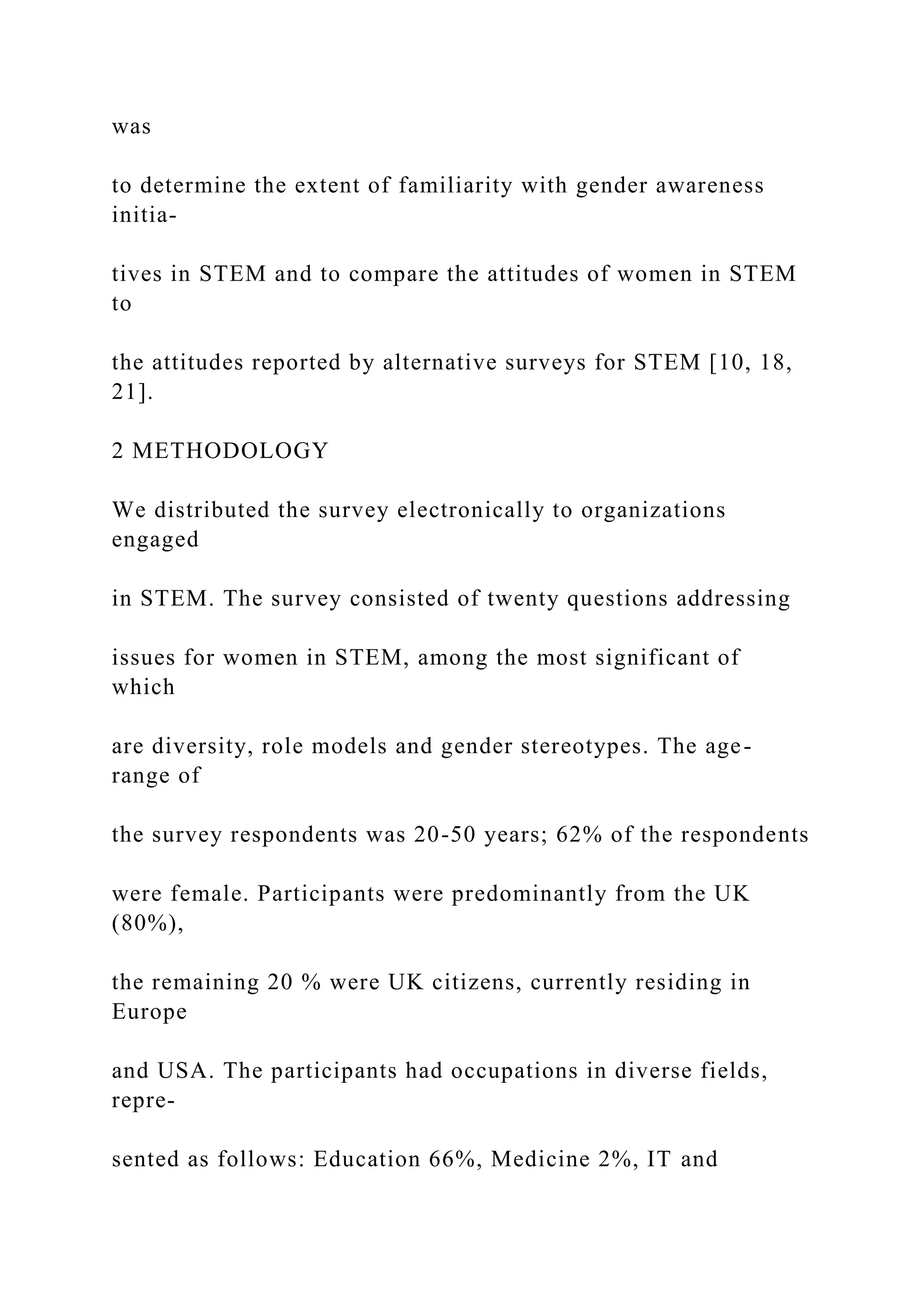 was
to determine the extent of familiarity with gender awareness
initia-
tives in STEM and to compare the attitudes of women in STEM
to
the attitudes reported by alternative surveys for STEM [10, 18,
21].
2 METHODOLOGY
We distributed the survey electronically to organizations
engaged
in STEM. The survey consisted of twenty questions addressing
issues for women in STEM, among the most significant of
which
are diversity, role models and gender stereotypes. The age-
range of
the survey respondents was 20-50 years; 62% of the respondents
were female. Participants were predominantly from the UK
(80%),
the remaining 20 % were UK citizens, currently residing in
Europe
and USA. The participants had occupations in diverse fields,
repre-
sented as follows: Education 66%, Medicine 2%, IT and
 