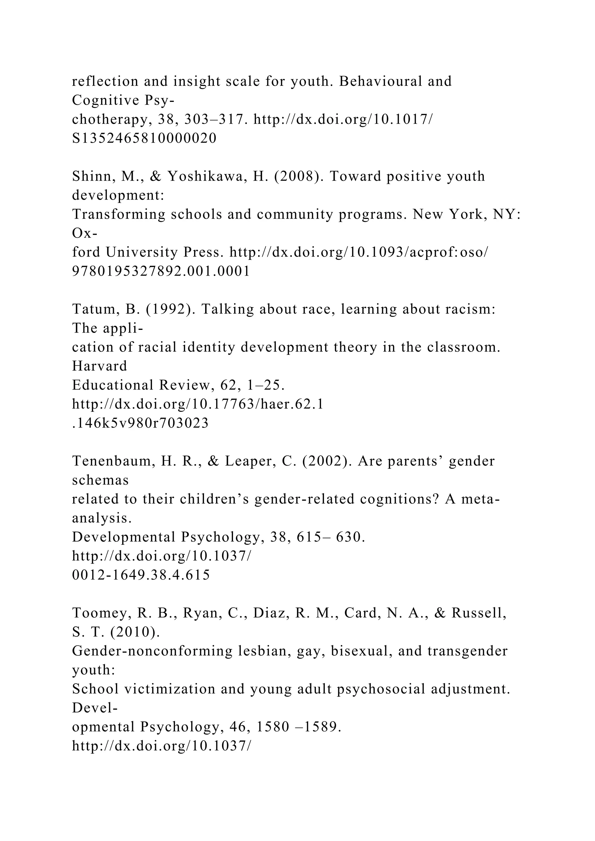 reflection and insight scale for youth. Behavioural and
Cognitive Psy-
chotherapy, 38, 303–317. http://dx.doi.org/10.1017/
S1352465810000020
Shinn, M., & Yoshikawa, H. (2008). Toward positive youth
development:
Transforming schools and community programs. New York, NY:
Ox-
ford University Press. http://dx.doi.org/10.1093/acprof:oso/
9780195327892.001.0001
Tatum, B. (1992). Talking about race, learning about racism:
The appli-
cation of racial identity development theory in the classroom.
Harvard
Educational Review, 62, 1–25.
http://dx.doi.org/10.17763/haer.62.1
.146k5v980r703023
Tenenbaum, H. R., & Leaper, C. (2002). Are parents’ gender
schemas
related to their children’s gender-related cognitions? A meta-
analysis.
Developmental Psychology, 38, 615– 630.
http://dx.doi.org/10.1037/
0012-1649.38.4.615
Toomey, R. B., Ryan, C., Diaz, R. M., Card, N. A., & Russell,
S. T. (2010).
Gender-nonconforming lesbian, gay, bisexual, and transgender
youth:
School victimization and young adult psychosocial adjustment.
Devel-
opmental Psychology, 46, 1580 –1589.
http://dx.doi.org/10.1037/
 