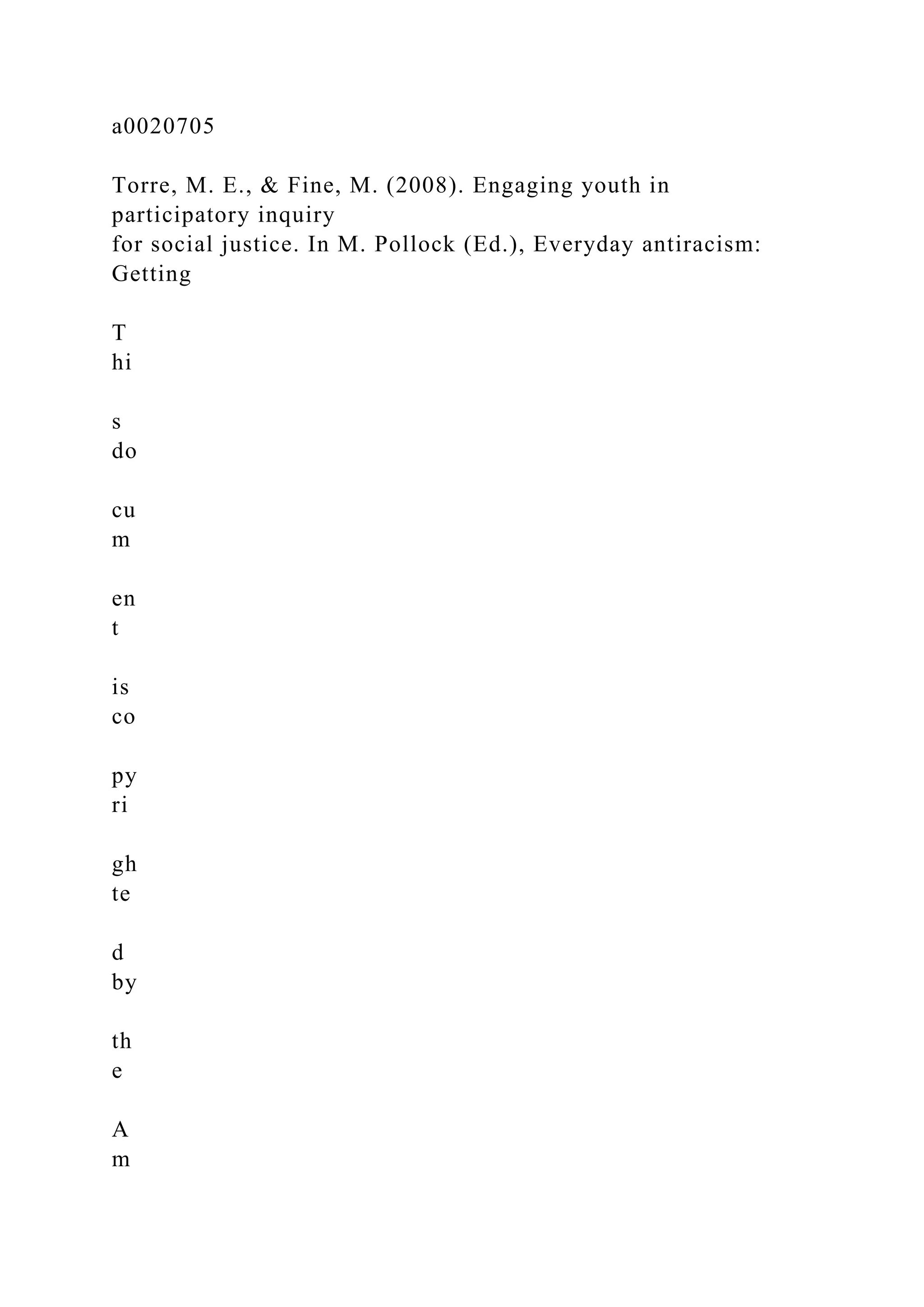a0020705
Torre, M. E., & Fine, M. (2008). Engaging youth in
participatory inquiry
for social justice. In M. Pollock (Ed.), Everyday antiracism:
Getting
T
hi
s
do
cu
m
en
t
is
co
py
ri
gh
te
d
by
th
e
A
m
 