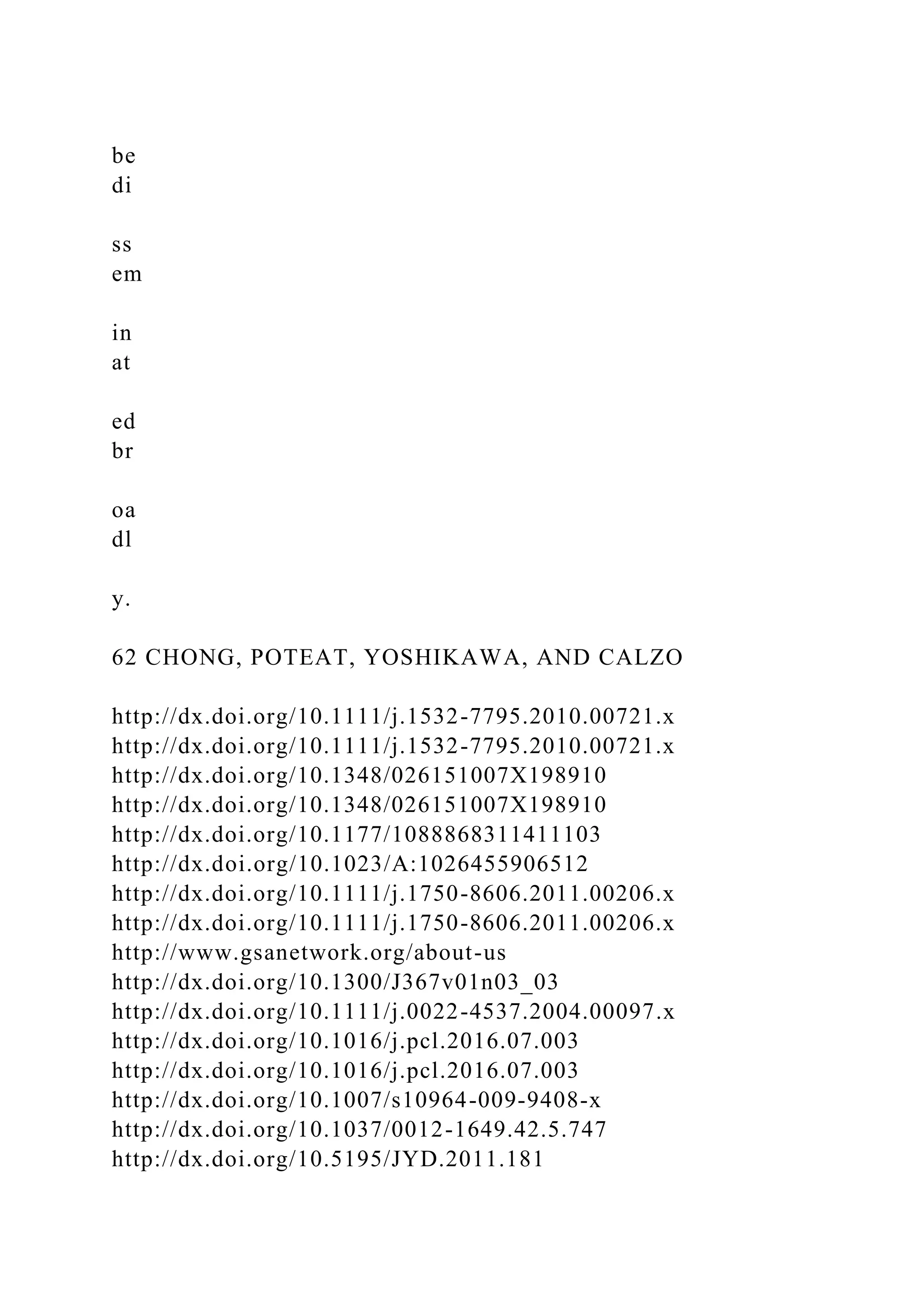 be
di
ss
em
in
at
ed
br
oa
dl
y.
62 CHONG, POTEAT, YOSHIKAWA, AND CALZO
http://dx.doi.org/10.1111/j.1532-7795.2010.00721.x
http://dx.doi.org/10.1111/j.1532-7795.2010.00721.x
http://dx.doi.org/10.1348/026151007X198910
http://dx.doi.org/10.1348/026151007X198910
http://dx.doi.org/10.1177/1088868311411103
http://dx.doi.org/10.1023/A:1026455906512
http://dx.doi.org/10.1111/j.1750-8606.2011.00206.x
http://dx.doi.org/10.1111/j.1750-8606.2011.00206.x
http://www.gsanetwork.org/about-us
http://dx.doi.org/10.1300/J367v01n03_03
http://dx.doi.org/10.1111/j.0022-4537.2004.00097.x
http://dx.doi.org/10.1016/j.pcl.2016.07.003
http://dx.doi.org/10.1016/j.pcl.2016.07.003
http://dx.doi.org/10.1007/s10964-009-9408-x
http://dx.doi.org/10.1037/0012-1649.42.5.747
http://dx.doi.org/10.5195/JYD.2011.181
 