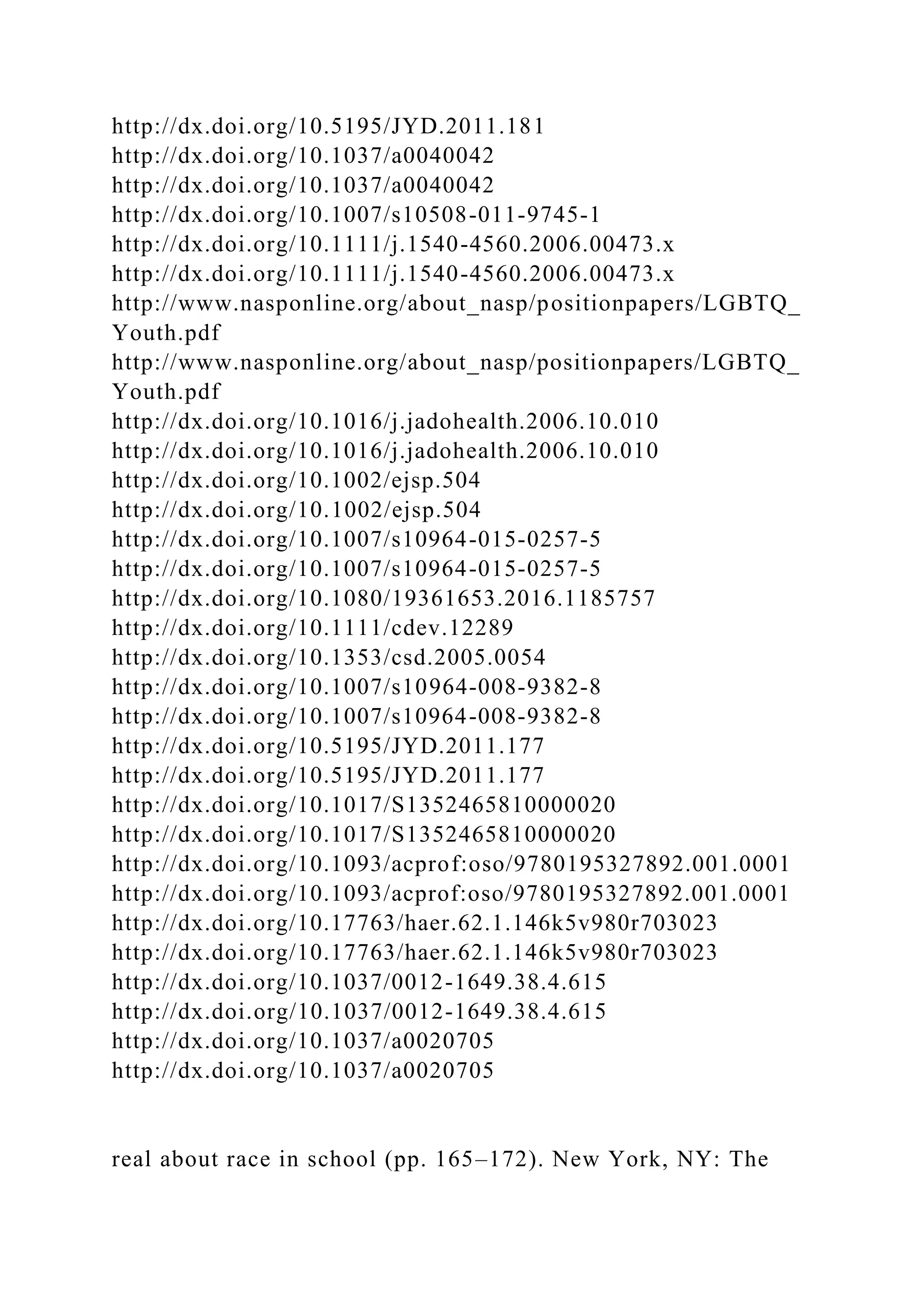 http://dx.doi.org/10.5195/JYD.2011.181
http://dx.doi.org/10.1037/a0040042
http://dx.doi.org/10.1037/a0040042
http://dx.doi.org/10.1007/s10508-011-9745-1
http://dx.doi.org/10.1111/j.1540-4560.2006.00473.x
http://dx.doi.org/10.1111/j.1540-4560.2006.00473.x
http://www.nasponline.org/about_nasp/positionpapers/LGBTQ_
Youth.pdf
http://www.nasponline.org/about_nasp/positionpapers/LGBTQ_
Youth.pdf
http://dx.doi.org/10.1016/j.jadohealth.2006.10.010
http://dx.doi.org/10.1016/j.jadohealth.2006.10.010
http://dx.doi.org/10.1002/ejsp.504
http://dx.doi.org/10.1002/ejsp.504
http://dx.doi.org/10.1007/s10964-015-0257-5
http://dx.doi.org/10.1007/s10964-015-0257-5
http://dx.doi.org/10.1080/19361653.2016.1185757
http://dx.doi.org/10.1111/cdev.12289
http://dx.doi.org/10.1353/csd.2005.0054
http://dx.doi.org/10.1007/s10964-008-9382-8
http://dx.doi.org/10.1007/s10964-008-9382-8
http://dx.doi.org/10.5195/JYD.2011.177
http://dx.doi.org/10.5195/JYD.2011.177
http://dx.doi.org/10.1017/S1352465810000020
http://dx.doi.org/10.1017/S1352465810000020
http://dx.doi.org/10.1093/acprof:oso/9780195327892.001.0001
http://dx.doi.org/10.1093/acprof:oso/9780195327892.001.0001
http://dx.doi.org/10.17763/haer.62.1.146k5v980r703023
http://dx.doi.org/10.17763/haer.62.1.146k5v980r703023
http://dx.doi.org/10.1037/0012-1649.38.4.615
http://dx.doi.org/10.1037/0012-1649.38.4.615
http://dx.doi.org/10.1037/a0020705
http://dx.doi.org/10.1037/a0020705
real about race in school (pp. 165–172). New York, NY: The
 