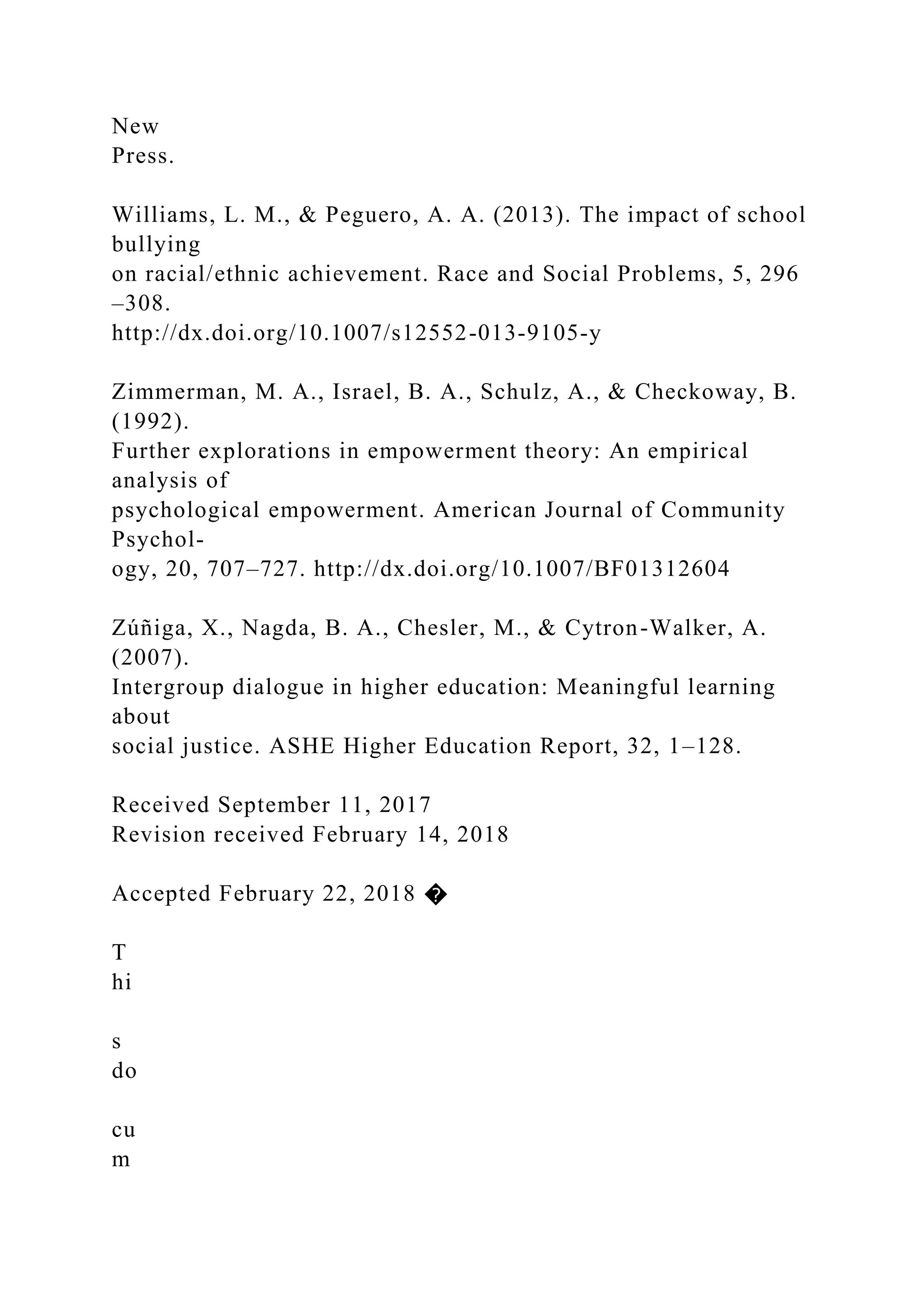 New
Press.
Williams, L. M., & Peguero, A. A. (2013). The impact of school
bullying
on racial/ethnic achievement. Race and Social Problems, 5, 296
–308.
http://dx.doi.org/10.1007/s12552-013-9105-y
Zimmerman, M. A., Israel, B. A., Schulz, A., & Checkoway, B.
(1992).
Further explorations in empowerment theory: An empirical
analysis of
psychological empowerment. American Journal of Community
Psychol-
ogy, 20, 707–727. http://dx.doi.org/10.1007/BF01312604
Zúñiga, X., Nagda, B. A., Chesler, M., & Cytron-Walker, A.
(2007).
Intergroup dialogue in higher education: Meaningful learning
about
social justice. ASHE Higher Education Report, 32, 1–128.
Received September 11, 2017
Revision received February 14, 2018
Accepted February 22, 2018 �
T
hi
s
do
cu
m
 