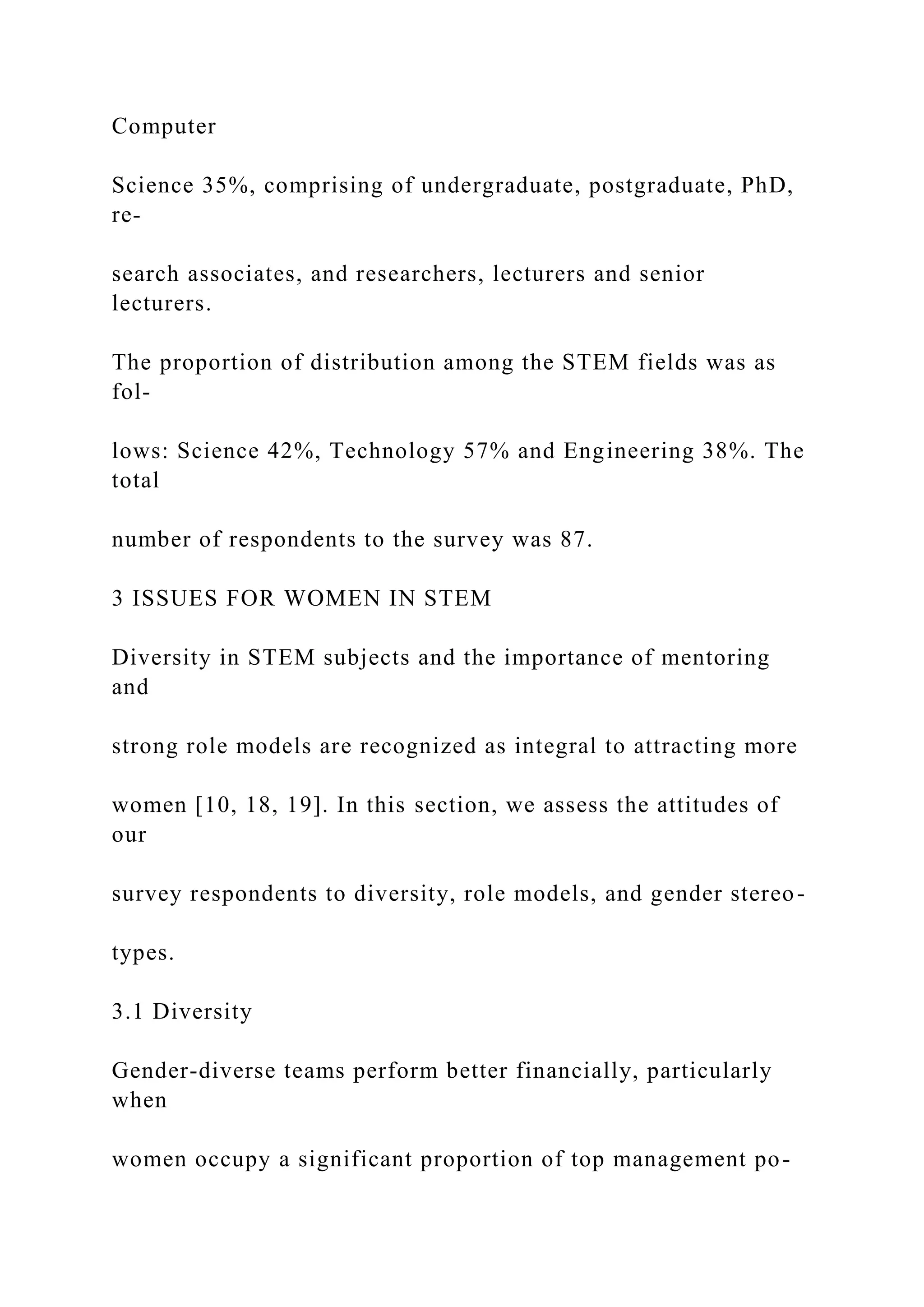 Computer
Science 35%, comprising of undergraduate, postgraduate, PhD,
re-
search associates, and researchers, lecturers and senior
lecturers.
The proportion of distribution among the STEM fields was as
fol-
lows: Science 42%, Technology 57% and Engineering 38%. The
total
number of respondents to the survey was 87.
3 ISSUES FOR WOMEN IN STEM
Diversity in STEM subjects and the importance of mentoring
and
strong role models are recognized as integral to attracting more
women [10, 18, 19]. In this section, we assess the attitudes of
our
survey respondents to diversity, role models, and gender stereo-
types.
3.1 Diversity
Gender-diverse teams perform better financially, particularly
when
women occupy a significant proportion of top management po-
 