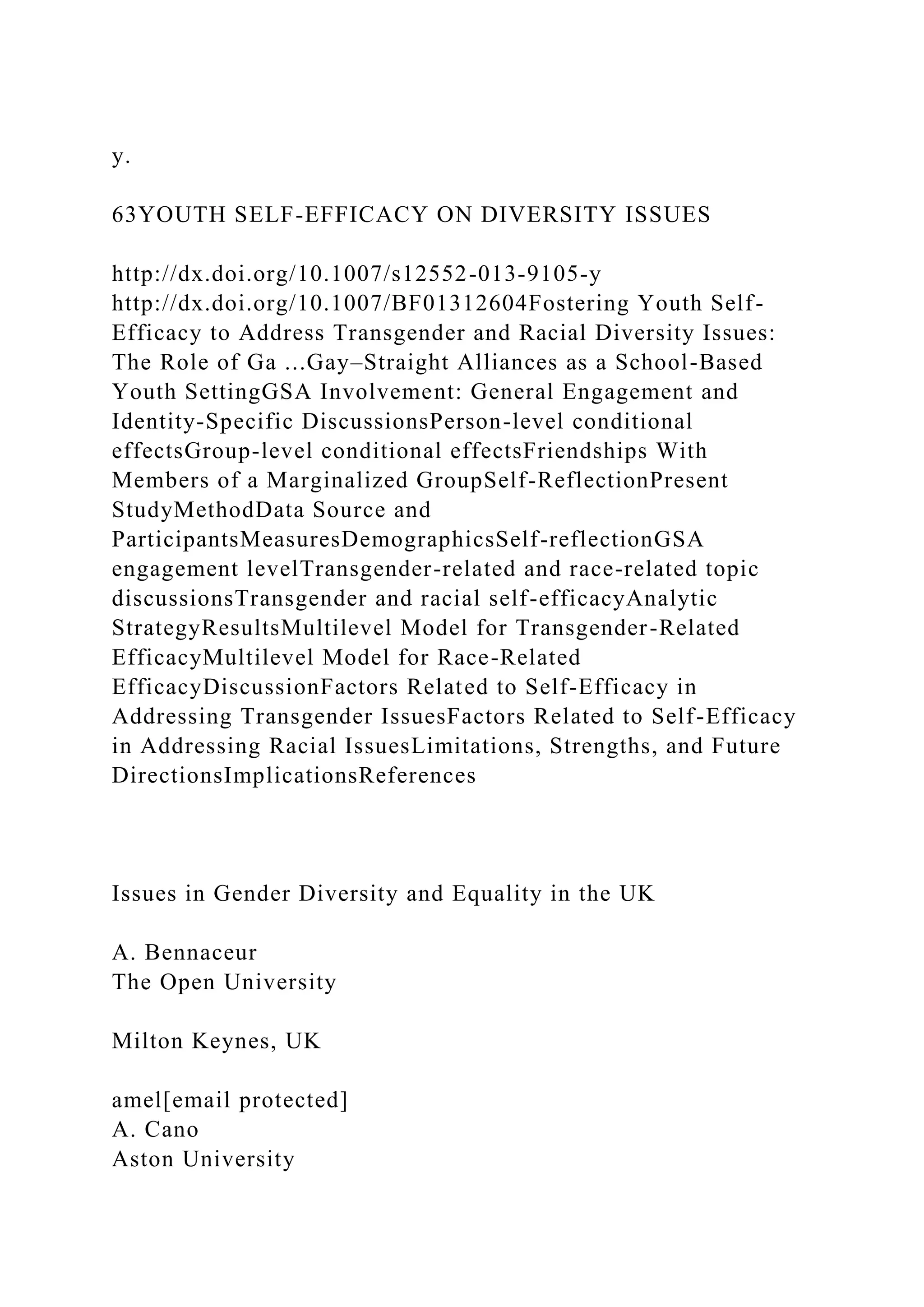 y.
63YOUTH SELF-EFFICACY ON DIVERSITY ISSUES
http://dx.doi.org/10.1007/s12552-013-9105-y
http://dx.doi.org/10.1007/BF01312604Fostering Youth Self-
Efficacy to Address Transgender and Racial Diversity Issues:
The Role of Ga ...Gay–Straight Alliances as a School-Based
Youth SettingGSA Involvement: General Engagement and
Identity-Specific DiscussionsPerson-level conditional
effectsGroup-level conditional effectsFriendships With
Members of a Marginalized GroupSelf-ReflectionPresent
StudyMethodData Source and
ParticipantsMeasuresDemographicsSelf-reflectionGSA
engagement levelTransgender-related and race-related topic
discussionsTransgender and racial self-efficacyAnalytic
StrategyResultsMultilevel Model for Transgender-Related
EfficacyMultilevel Model for Race-Related
EfficacyDiscussionFactors Related to Self-Efficacy in
Addressing Transgender IssuesFactors Related to Self-Efficacy
in Addressing Racial IssuesLimitations, Strengths, and Future
DirectionsImplicationsReferences
Issues in Gender Diversity and Equality in the UK
A. Bennaceur
The Open University
Milton Keynes, UK
amel[email protected]
A. Cano
Aston University
 