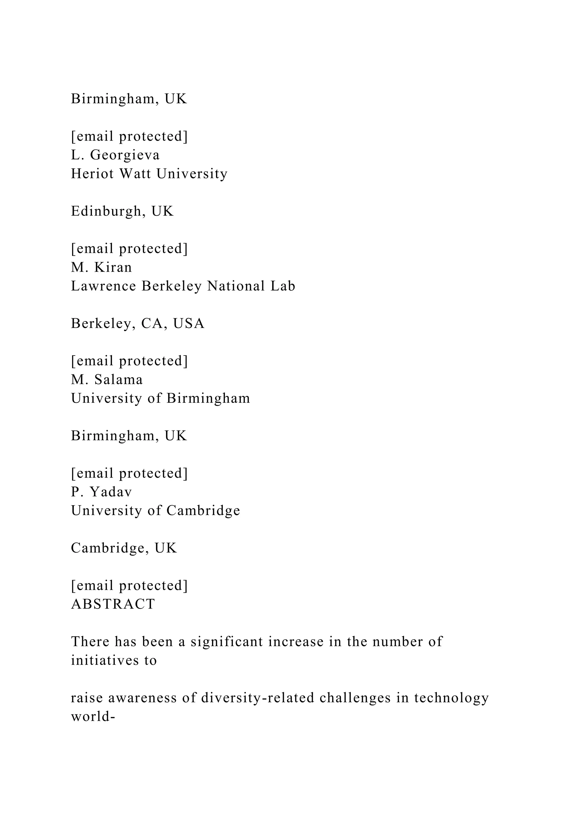 Birmingham, UK
[email protected]
L. Georgieva
Heriot Watt University
Edinburgh, UK
[email protected]
M. Kiran
Lawrence Berkeley National Lab
Berkeley, CA, USA
[email protected]
M. Salama
University of Birmingham
Birmingham, UK
[email protected]
P. Yadav
University of Cambridge
Cambridge, UK
[email protected]
ABSTRACT
There has been a significant increase in the number of
initiatives to
raise awareness of diversity-related challenges in technology
world-
 