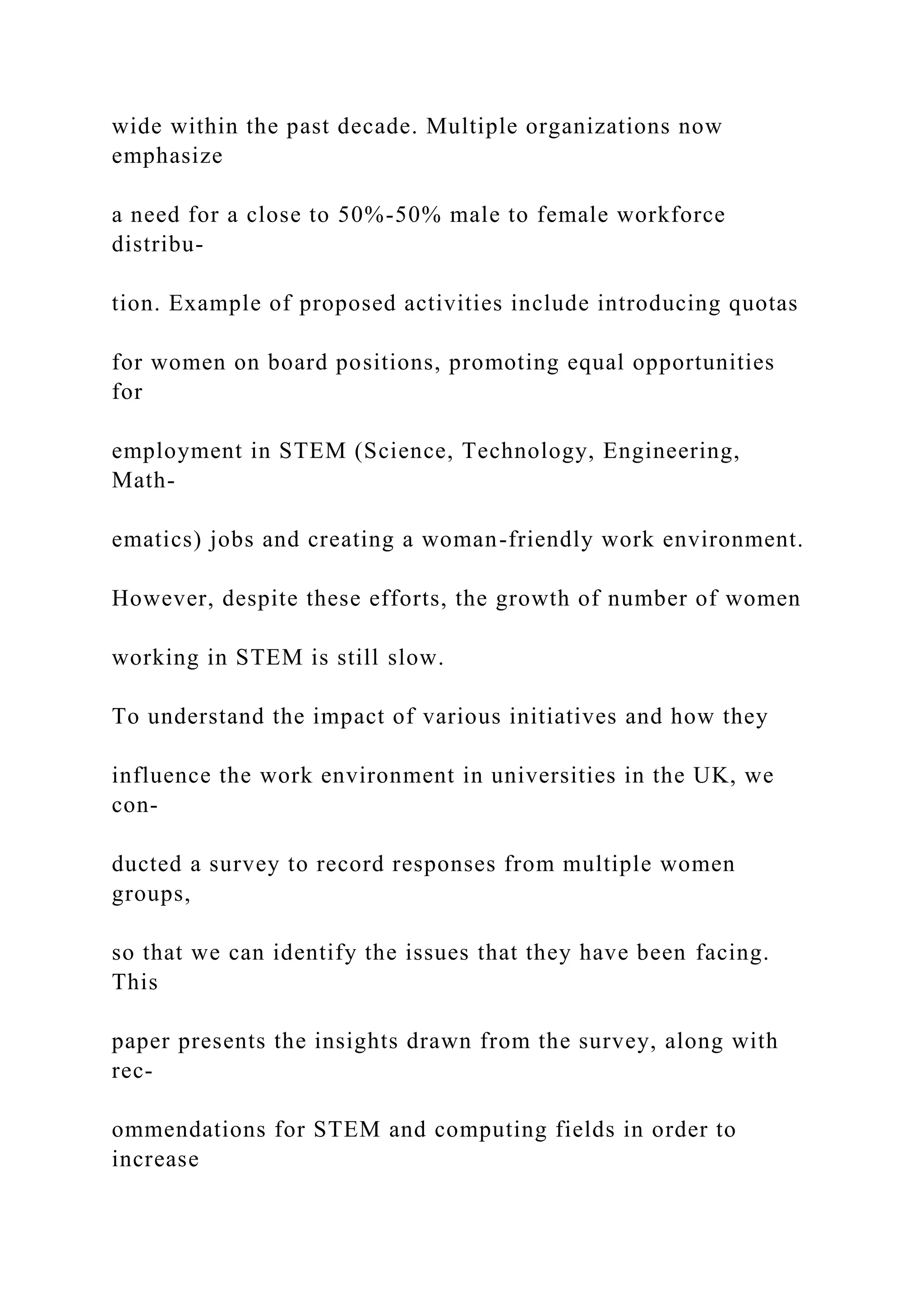 wide within the past decade. Multiple organizations now
emphasize
a need for a close to 50%-50% male to female workforce
distribu-
tion. Example of proposed activities include introducing quotas
for women on board positions, promoting equal opportunities
for
employment in STEM (Science, Technology, Engineering,
Math-
ematics) jobs and creating a woman-friendly work environment.
However, despite these efforts, the growth of number of women
working in STEM is still slow.
To understand the impact of various initiatives and how they
influence the work environment in universities in the UK, we
con-
ducted a survey to record responses from multiple women
groups,
so that we can identify the issues that they have been facing.
This
paper presents the insights drawn from the survey, along with
rec-
ommendations for STEM and computing fields in order to
increase
 