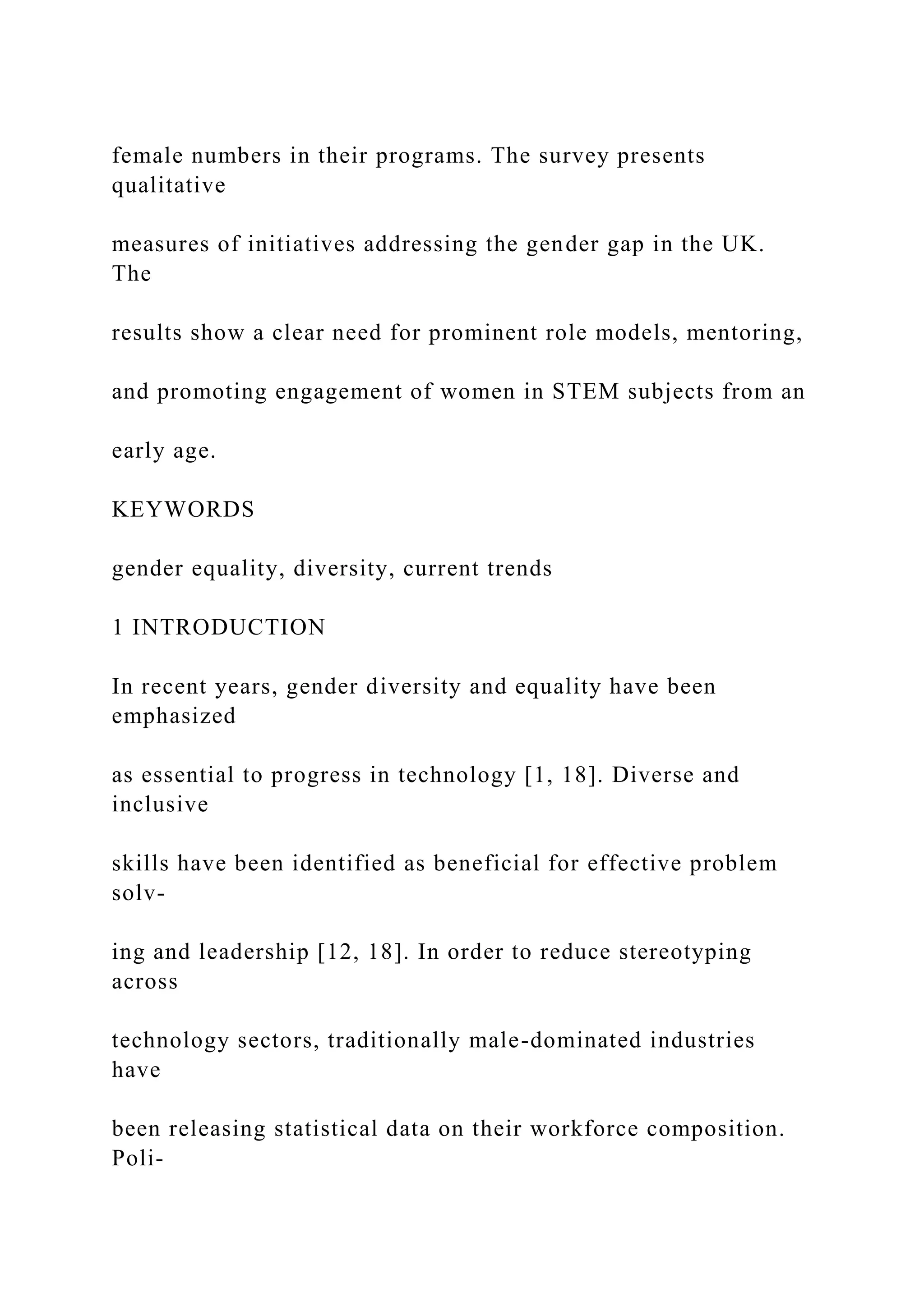 female numbers in their programs. The survey presents
qualitative
measures of initiatives addressing the gender gap in the UK.
The
results show a clear need for prominent role models, mentoring,
and promoting engagement of women in STEM subjects from an
early age.
KEYWORDS
gender equality, diversity, current trends
1 INTRODUCTION
In recent years, gender diversity and equality have been
emphasized
as essential to progress in technology [1, 18]. Diverse and
inclusive
skills have been identified as beneficial for effective problem
solv-
ing and leadership [12, 18]. In order to reduce stereotyping
across
technology sectors, traditionally male-dominated industries
have
been releasing statistical data on their workforce composition.
Poli-
 