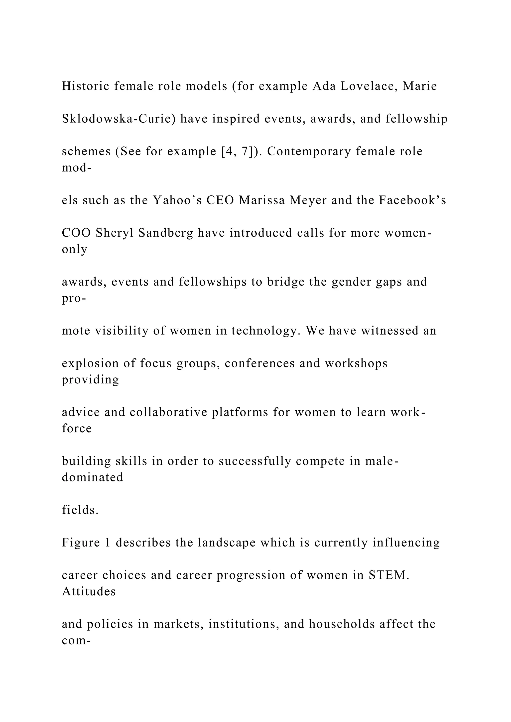 Historic female role models (for example Ada Lovelace, Marie
Sklodowska-Curie) have inspired events, awards, and fellowship
schemes (See for example [4, 7]). Contemporary female role
mod-
els such as the Yahoo’s CEO Marissa Meyer and the Facebook’s
COO Sheryl Sandberg have introduced calls for more women-
only
awards, events and fellowships to bridge the gender gaps and
pro-
mote visibility of women in technology. We have witnessed an
explosion of focus groups, conferences and workshops
providing
advice and collaborative platforms for women to learn work-
force
building skills in order to successfully compete in male-
dominated
fields.
Figure 1 describes the landscape which is currently influencing
career choices and career progression of women in STEM.
Attitudes
and policies in markets, institutions, and households affect the
com-
 