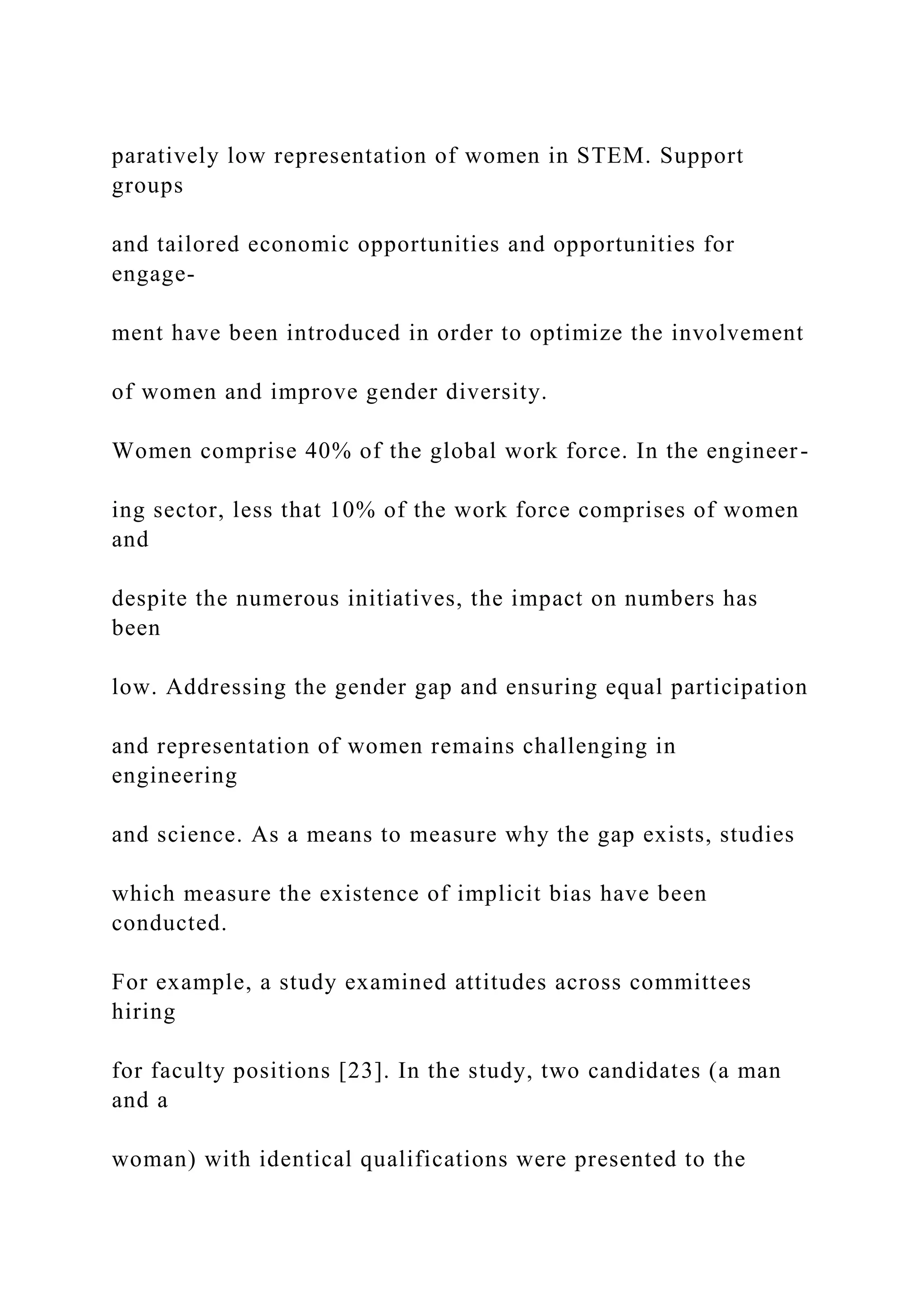 paratively low representation of women in STEM. Support
groups
and tailored economic opportunities and opportunities for
engage-
ment have been introduced in order to optimize the involvement
of women and improve gender diversity.
Women comprise 40% of the global work force. In the engineer-
ing sector, less that 10% of the work force comprises of women
and
despite the numerous initiatives, the impact on numbers has
been
low. Addressing the gender gap and ensuring equal participation
and representation of women remains challenging in
engineering
and science. As a means to measure why the gap exists, studies
which measure the existence of implicit bias have been
conducted.
For example, a study examined attitudes across committees
hiring
for faculty positions [23]. In the study, two candidates (a man
and a
woman) with identical qualifications were presented to the
 