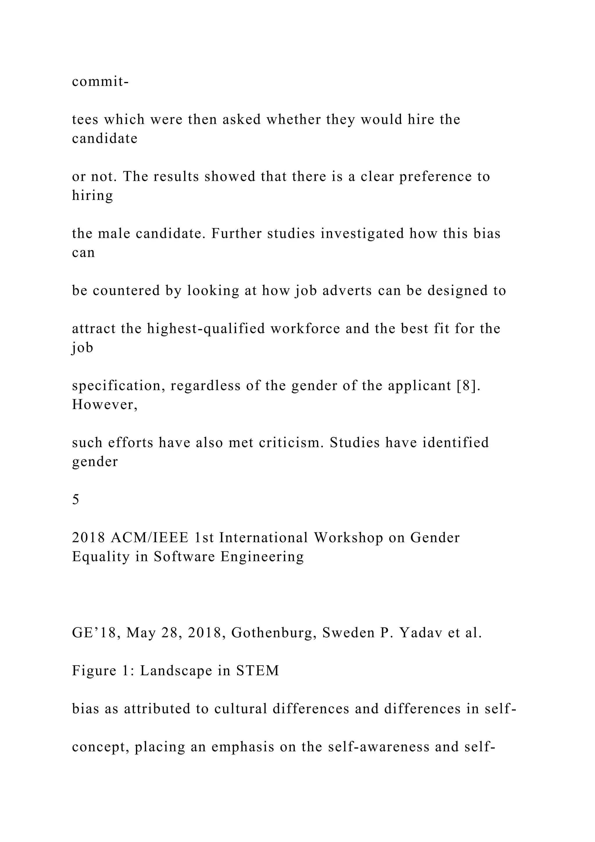 commit-
tees which were then asked whether they would hire the
candidate
or not. The results showed that there is a clear preference to
hiring
the male candidate. Further studies investigated how this bias
can
be countered by looking at how job adverts can be designed to
attract the highest-qualified workforce and the best fit for the
job
specification, regardless of the gender of the applicant [8].
However,
such efforts have also met criticism. Studies have identified
gender
5
2018 ACM/IEEE 1st International Workshop on Gender
Equality in Software Engineering
GE’18, May 28, 2018, Gothenburg, Sweden P. Yadav et al.
Figure 1: Landscape in STEM
bias as attributed to cultural differences and differences in self-
concept, placing an emphasis on the self-awareness and self-
 