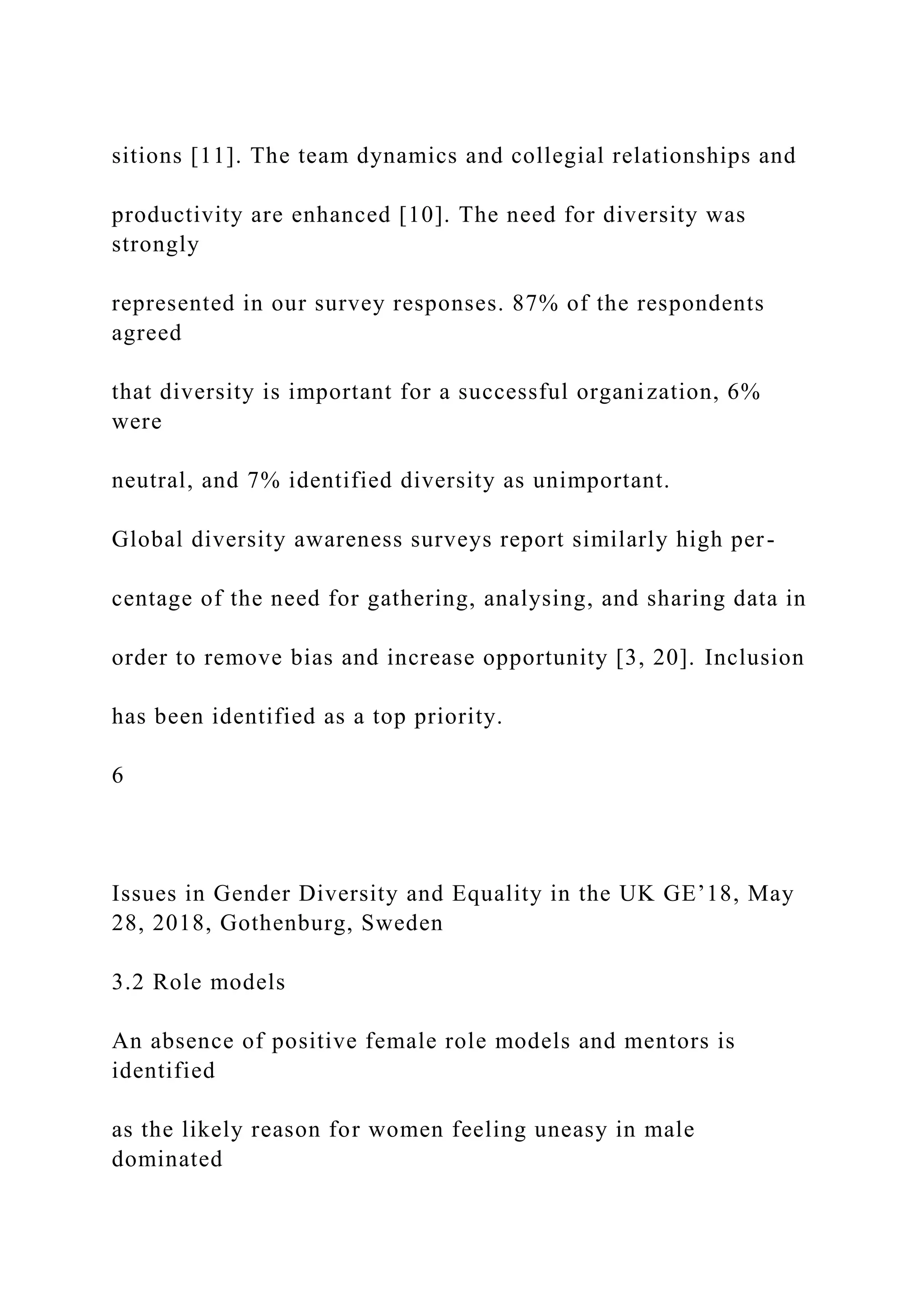 sitions [11]. The team dynamics and collegial relationships and
productivity are enhanced [10]. The need for diversity was
strongly
represented in our survey responses. 87% of the respondents
agreed
that diversity is important for a successful organization, 6%
were
neutral, and 7% identified diversity as unimportant.
Global diversity awareness surveys report similarly high per-
centage of the need for gathering, analysing, and sharing data in
order to remove bias and increase opportunity [3, 20]. Inclusion
has been identified as a top priority.
6
Issues in Gender Diversity and Equality in the UK GE’18, May
28, 2018, Gothenburg, Sweden
3.2 Role models
An absence of positive female role models and mentors is
identified
as the likely reason for women feeling uneasy in male
dominated
 