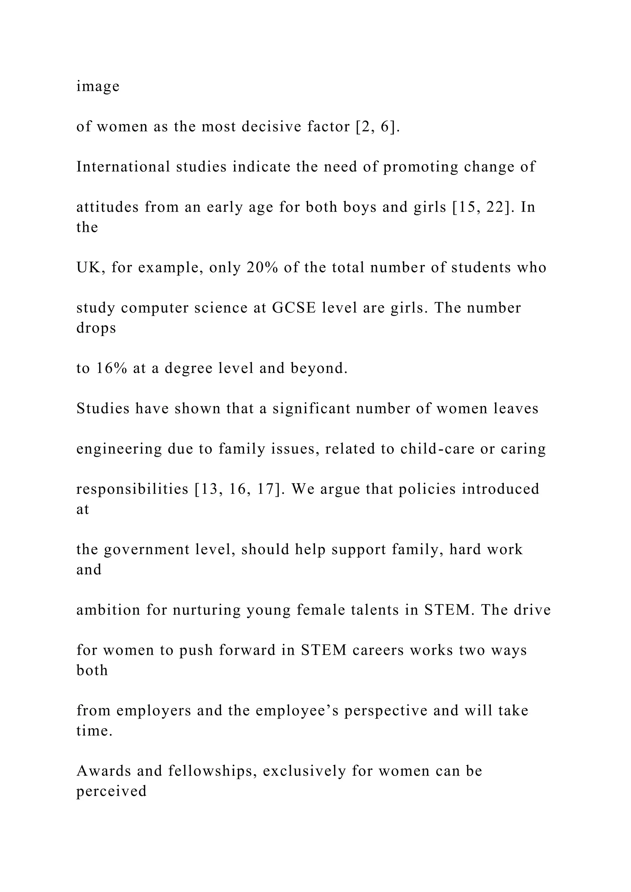image
of women as the most decisive factor [2, 6].
International studies indicate the need of promoting change of
attitudes from an early age for both boys and girls [15, 22]. In
the
UK, for example, only 20% of the total number of students who
study computer science at GCSE level are girls. The number
drops
to 16% at a degree level and beyond.
Studies have shown that a significant number of women leaves
engineering due to family issues, related to child-care or caring
responsibilities [13, 16, 17]. We argue that policies introduced
at
the government level, should help support family, hard work
and
ambition for nurturing young female talents in STEM. The drive
for women to push forward in STEM careers works two ways
both
from employers and the employee’s perspective and will take
time.
Awards and fellowships, exclusively for women can be
perceived
 