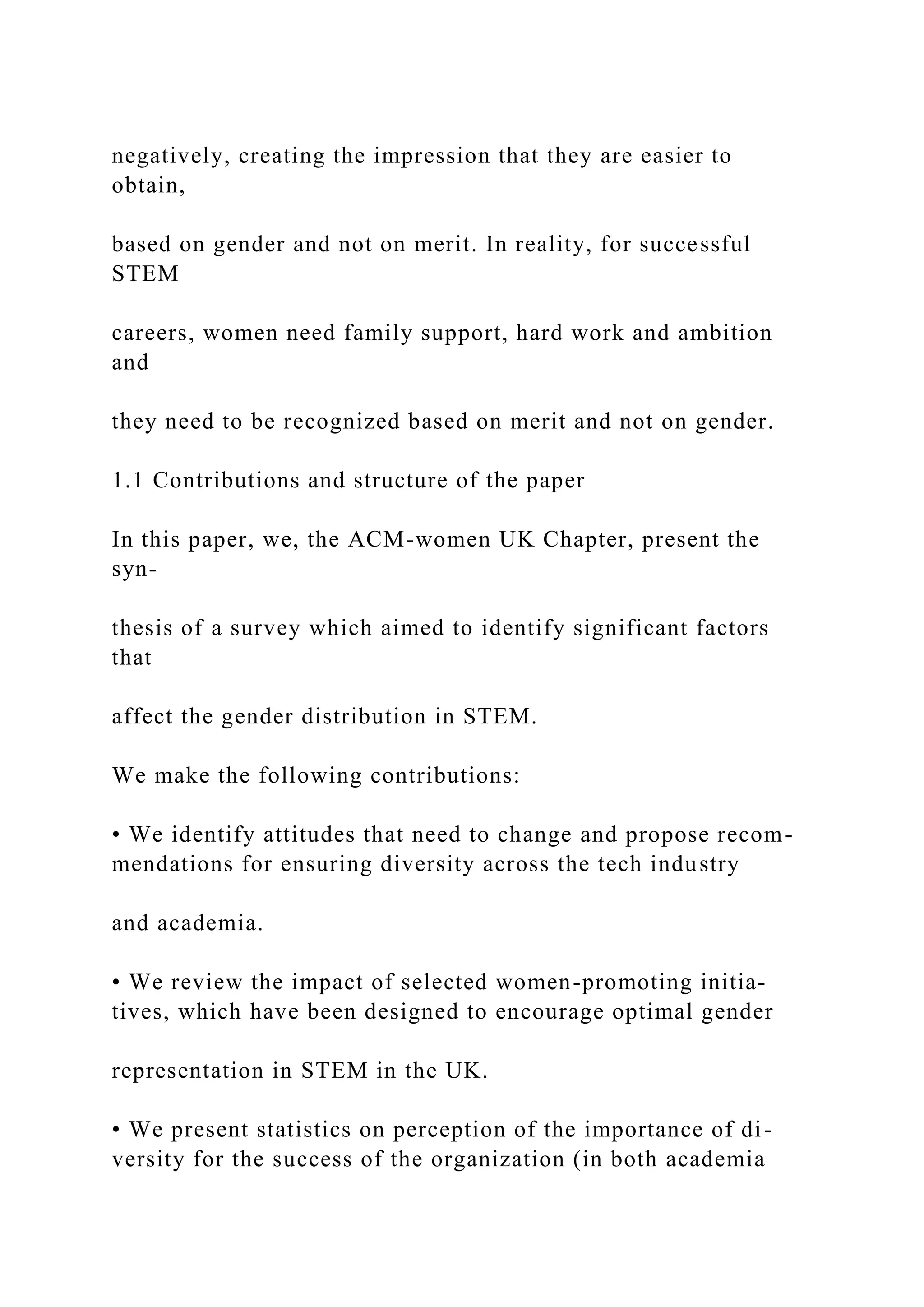 negatively, creating the impression that they are easier to
obtain,
based on gender and not on merit. In reality, for successful
STEM
careers, women need family support, hard work and ambition
and
they need to be recognized based on merit and not on gender.
1.1 Contributions and structure of the paper
In this paper, we, the ACM-women UK Chapter, present the
syn-
thesis of a survey which aimed to identify significant factors
that
affect the gender distribution in STEM.
We make the following contributions:
• We identify attitudes that need to change and propose recom-
mendations for ensuring diversity across the tech industry
and academia.
• We review the impact of selected women-promoting initia-
tives, which have been designed to encourage optimal gender
representation in STEM in the UK.
• We present statistics on perception of the importance of di-
versity for the success of the organization (in both academia
 