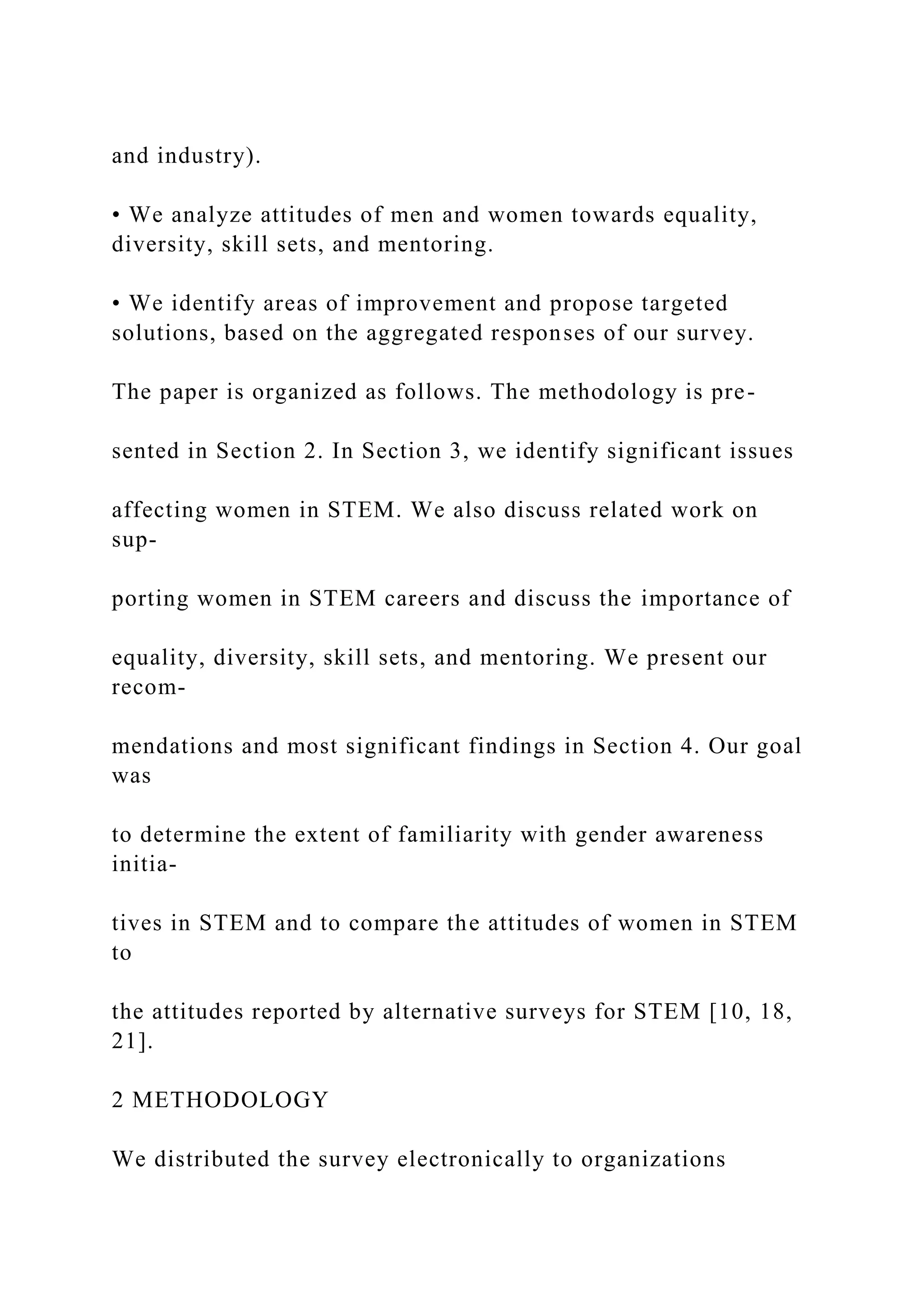and industry).
• We analyze attitudes of men and women towards equality,
diversity, skill sets, and mentoring.
• We identify areas of improvement and propose targeted
solutions, based on the aggregated responses of our survey.
The paper is organized as follows. The methodology is pre-
sented in Section 2. In Section 3, we identify significant issues
affecting women in STEM. We also discuss related work on
sup-
porting women in STEM careers and discuss the importance of
equality, diversity, skill sets, and mentoring. We present our
recom-
mendations and most significant findings in Section 4. Our goal
was
to determine the extent of familiarity with gender awareness
initia-
tives in STEM and to compare the attitudes of women in STEM
to
the attitudes reported by alternative surveys for STEM [10, 18,
21].
2 METHODOLOGY
We distributed the survey electronically to organizations
 