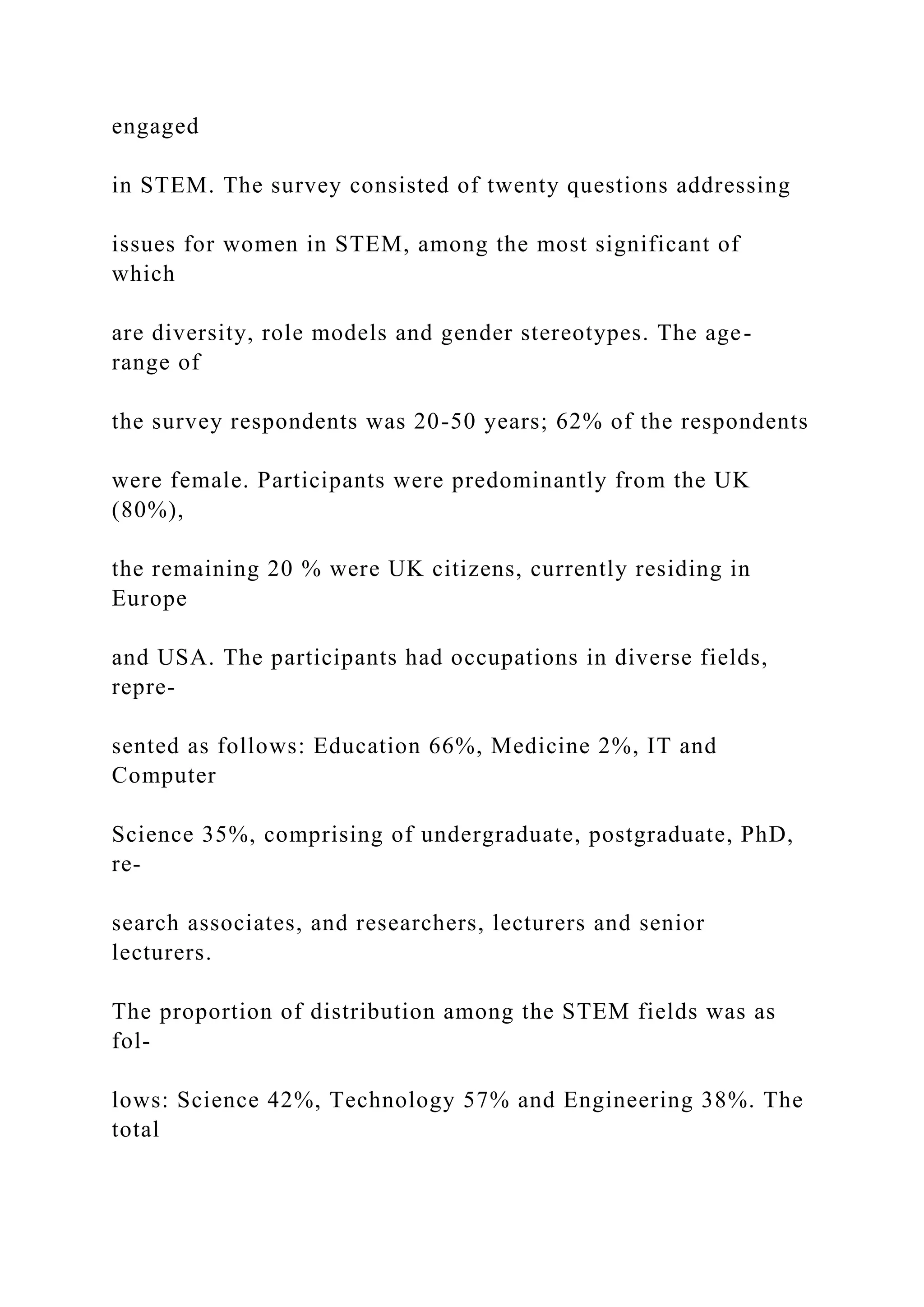 engaged
in STEM. The survey consisted of twenty questions addressing
issues for women in STEM, among the most significant of
which
are diversity, role models and gender stereotypes. The age-
range of
the survey respondents was 20-50 years; 62% of the respondents
were female. Participants were predominantly from the UK
(80%),
the remaining 20 % were UK citizens, currently residing in
Europe
and USA. The participants had occupations in diverse fields,
repre-
sented as follows: Education 66%, Medicine 2%, IT and
Computer
Science 35%, comprising of undergraduate, postgraduate, PhD,
re-
search associates, and researchers, lecturers and senior
lecturers.
The proportion of distribution among the STEM fields was as
fol-
lows: Science 42%, Technology 57% and Engineering 38%. The
total
 