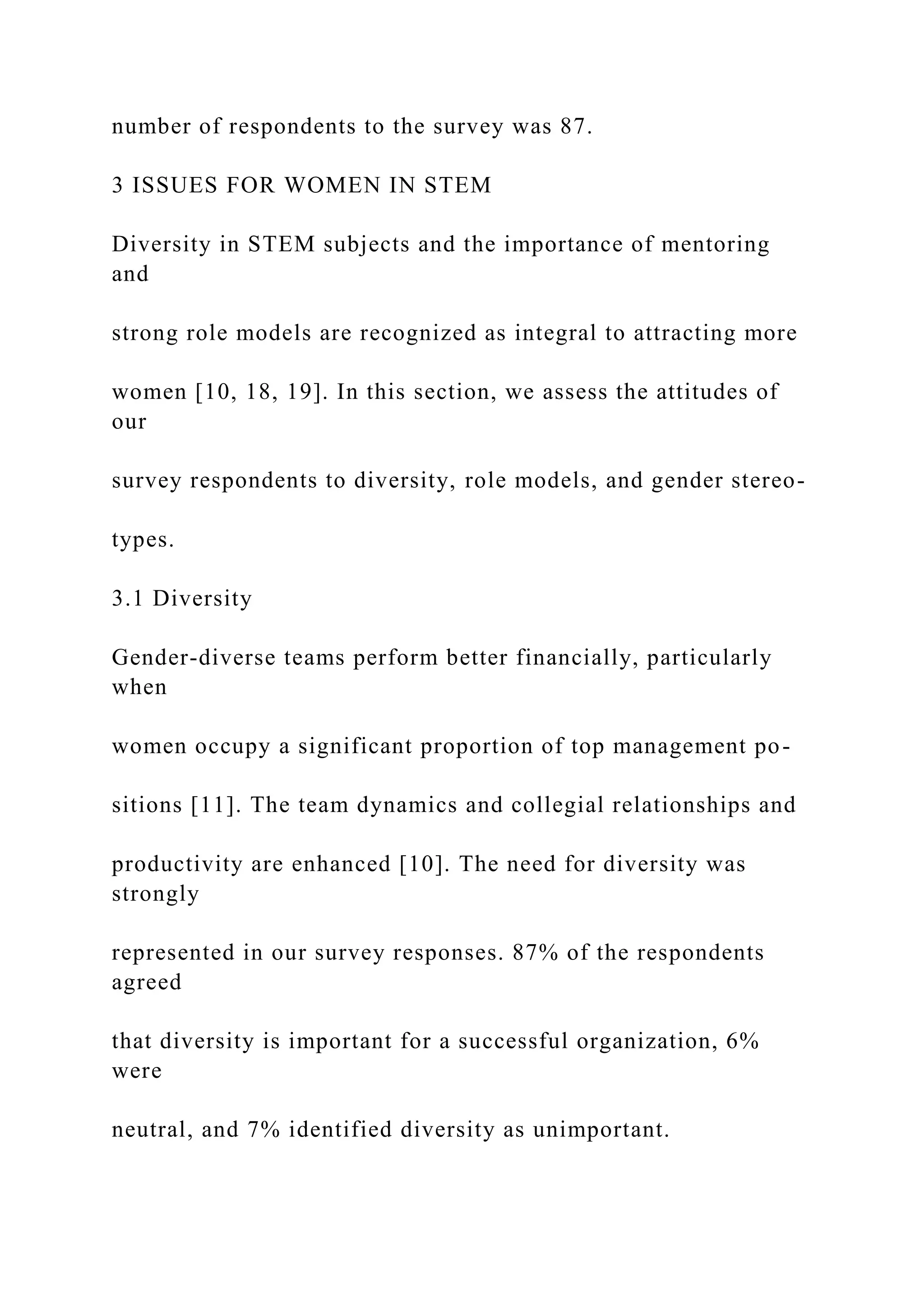 number of respondents to the survey was 87.
3 ISSUES FOR WOMEN IN STEM
Diversity in STEM subjects and the importance of mentoring
and
strong role models are recognized as integral to attracting more
women [10, 18, 19]. In this section, we assess the attitudes of
our
survey respondents to diversity, role models, and gender stereo-
types.
3.1 Diversity
Gender-diverse teams perform better financially, particularly
when
women occupy a significant proportion of top management po-
sitions [11]. The team dynamics and collegial relationships and
productivity are enhanced [10]. The need for diversity was
strongly
represented in our survey responses. 87% of the respondents
agreed
that diversity is important for a successful organization, 6%
were
neutral, and 7% identified diversity as unimportant.
 