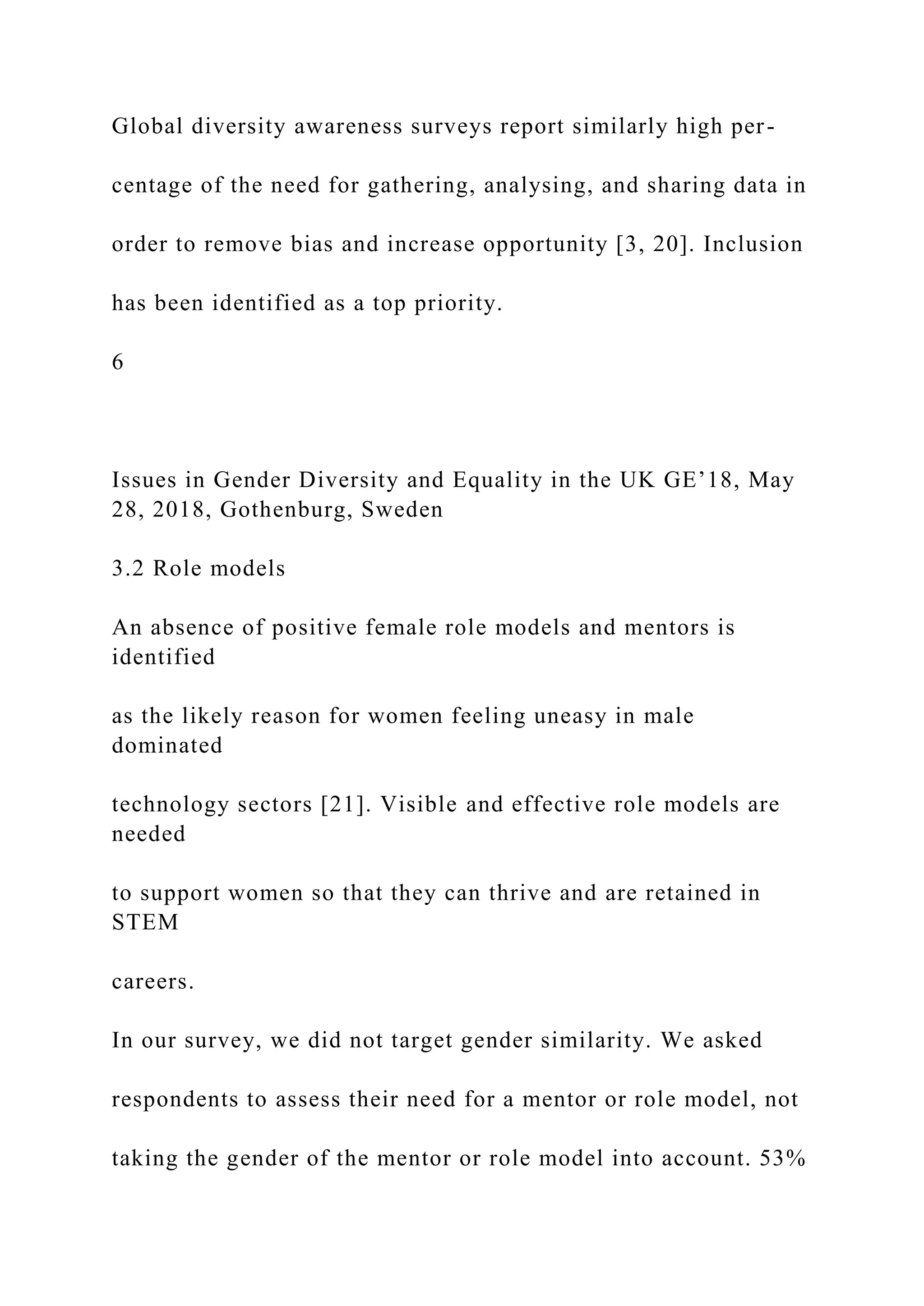 Global diversity awareness surveys report similarly high per-
centage of the need for gathering, analysing, and sharing data in
order to remove bias and increase opportunity [3, 20]. Inclusion
has been identified as a top priority.
6
Issues in Gender Diversity and Equality in the UK GE’18, May
28, 2018, Gothenburg, Sweden
3.2 Role models
An absence of positive female role models and mentors is
identified
as the likely reason for women feeling uneasy in male
dominated
technology sectors [21]. Visible and effective role models are
needed
to support women so that they can thrive and are retained in
STEM
careers.
In our survey, we did not target gender similarity. We asked
respondents to assess their need for a mentor or role model, not
taking the gender of the mentor or role model into account. 53%
 