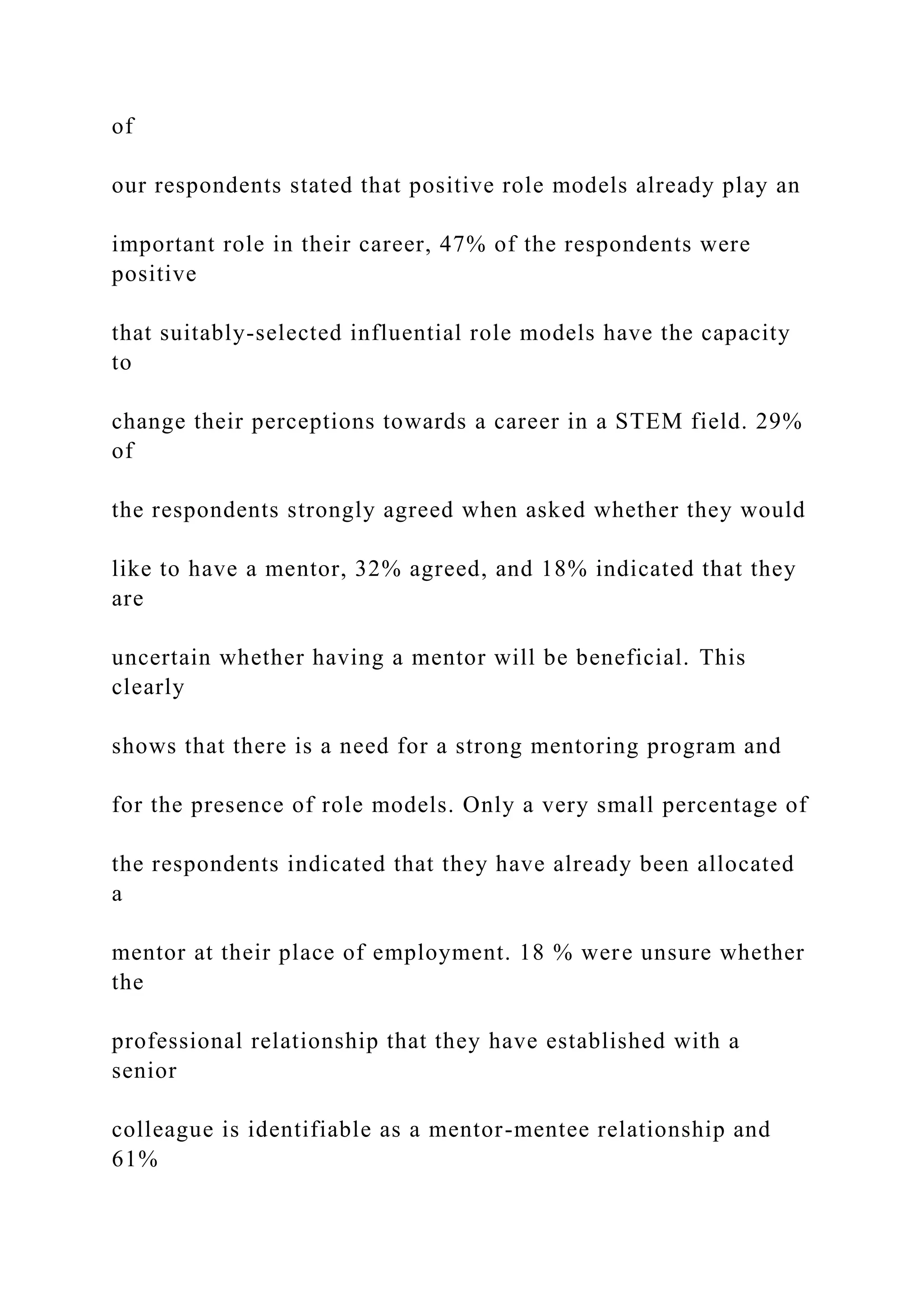 of
our respondents stated that positive role models already play an
important role in their career, 47% of the respondents were
positive
that suitably-selected influential role models have the capacity
to
change their perceptions towards a career in a STEM field. 29%
of
the respondents strongly agreed when asked whether they would
like to have a mentor, 32% agreed, and 18% indicated that they
are
uncertain whether having a mentor will be beneficial. This
clearly
shows that there is a need for a strong mentoring program and
for the presence of role models. Only a very small percentage of
the respondents indicated that they have already been allocated
a
mentor at their place of employment. 18 % were unsure whether
the
professional relationship that they have established with a
senior
colleague is identifiable as a mentor-mentee relationship and
61%
 