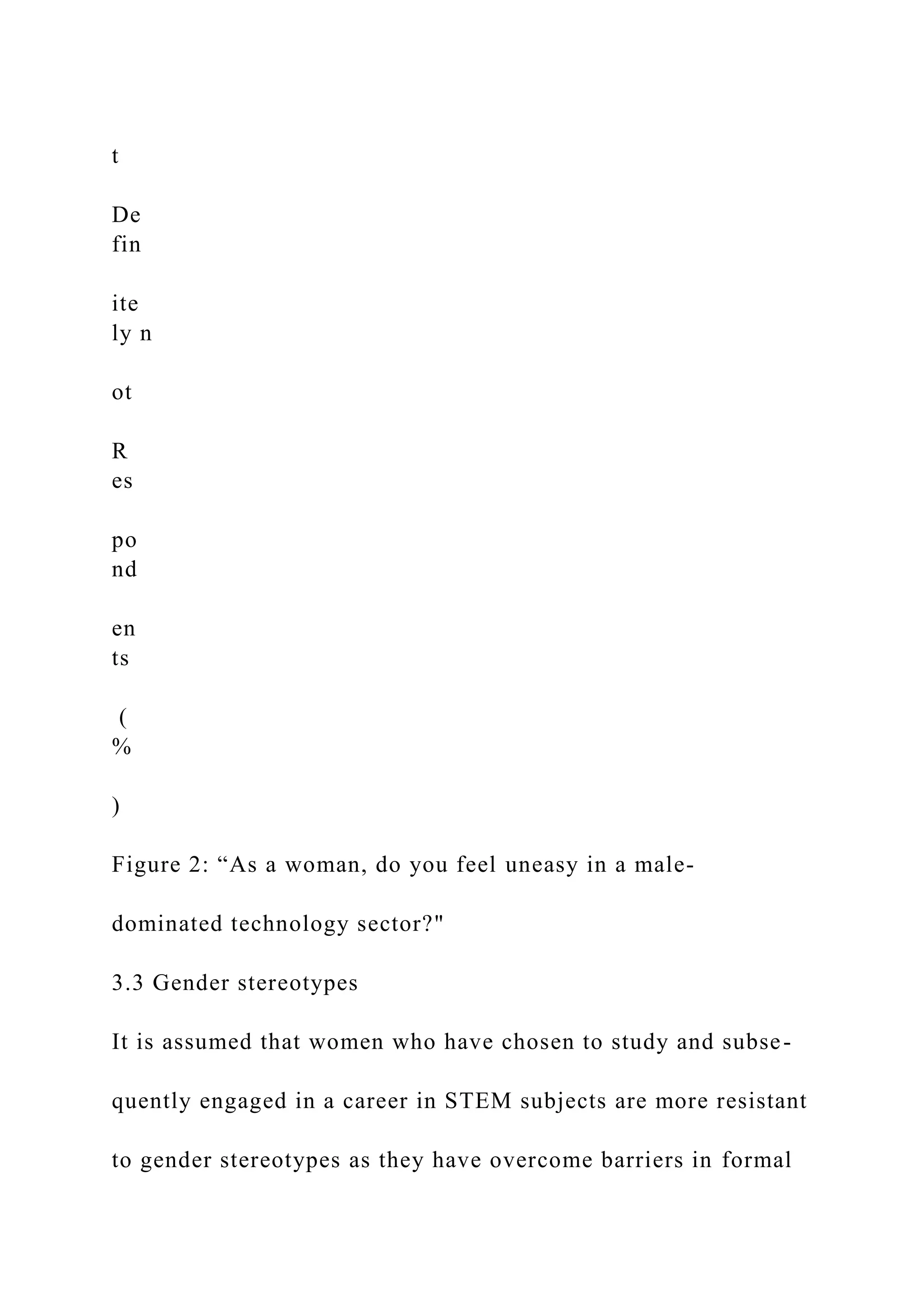 t
De
fin
ite
ly n
ot
R
es
po
nd
en
ts
(
%
)
Figure 2: “As a woman, do you feel uneasy in a male-
dominated technology sector?"
3.3 Gender stereotypes
It is assumed that women who have chosen to study and subse-
quently engaged in a career in STEM subjects are more resistant
to gender stereotypes as they have overcome barriers in formal
 