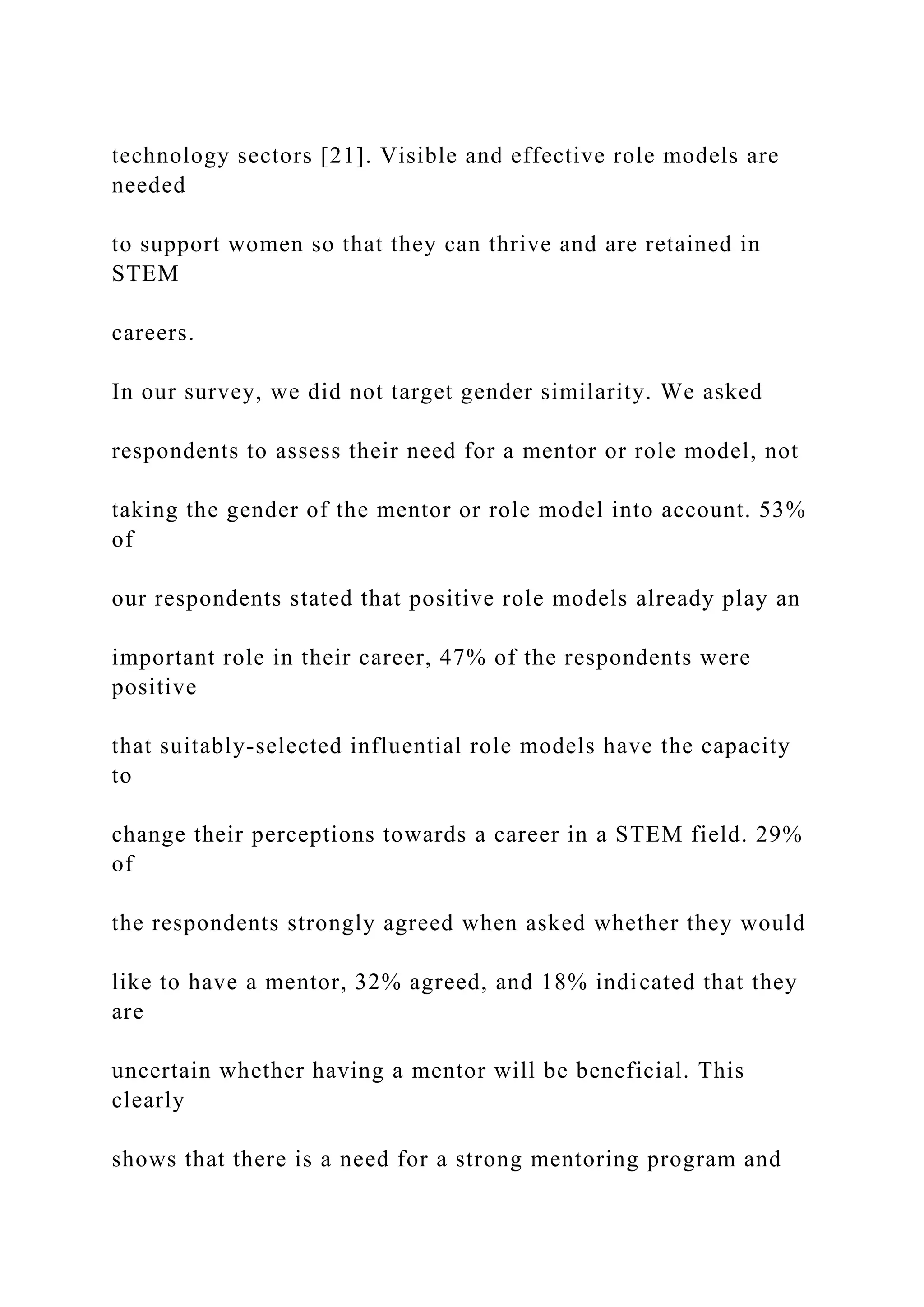 technology sectors [21]. Visible and effective role models are
needed
to support women so that they can thrive and are retained in
STEM
careers.
In our survey, we did not target gender similarity. We asked
respondents to assess their need for a mentor or role model, not
taking the gender of the mentor or role model into account. 53%
of
our respondents stated that positive role models already play an
important role in their career, 47% of the respondents were
positive
that suitably-selected influential role models have the capacity
to
change their perceptions towards a career in a STEM field. 29%
of
the respondents strongly agreed when asked whether they would
like to have a mentor, 32% agreed, and 18% indicated that they
are
uncertain whether having a mentor will be beneficial. This
clearly
shows that there is a need for a strong mentoring program and
 