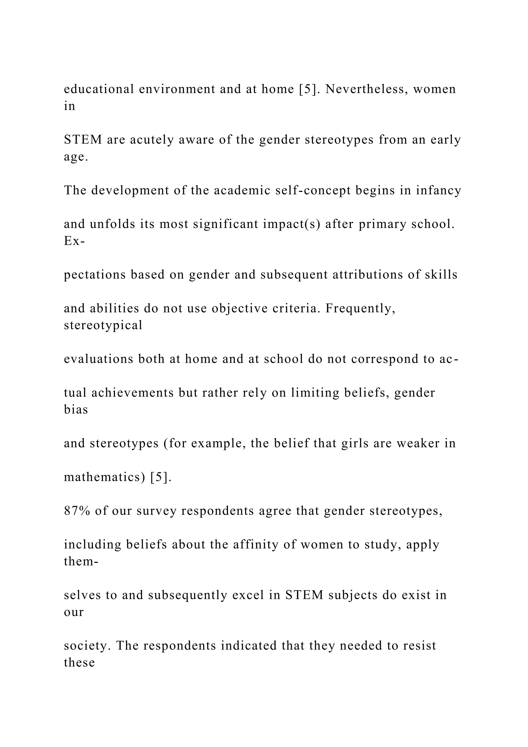 educational environment and at home [5]. Nevertheless, women
in
STEM are acutely aware of the gender stereotypes from an early
age.
The development of the academic self-concept begins in infancy
and unfolds its most significant impact(s) after primary school.
Ex-
pectations based on gender and subsequent attributions of skills
and abilities do not use objective criteria. Frequently,
stereotypical
evaluations both at home and at school do not correspond to ac-
tual achievements but rather rely on limiting beliefs, gender
bias
and stereotypes (for example, the belief that girls are weaker in
mathematics) [5].
87% of our survey respondents agree that gender stereotypes,
including beliefs about the affinity of women to study, apply
them-
selves to and subsequently excel in STEM subjects do exist in
our
society. The respondents indicated that they needed to resist
these
 
