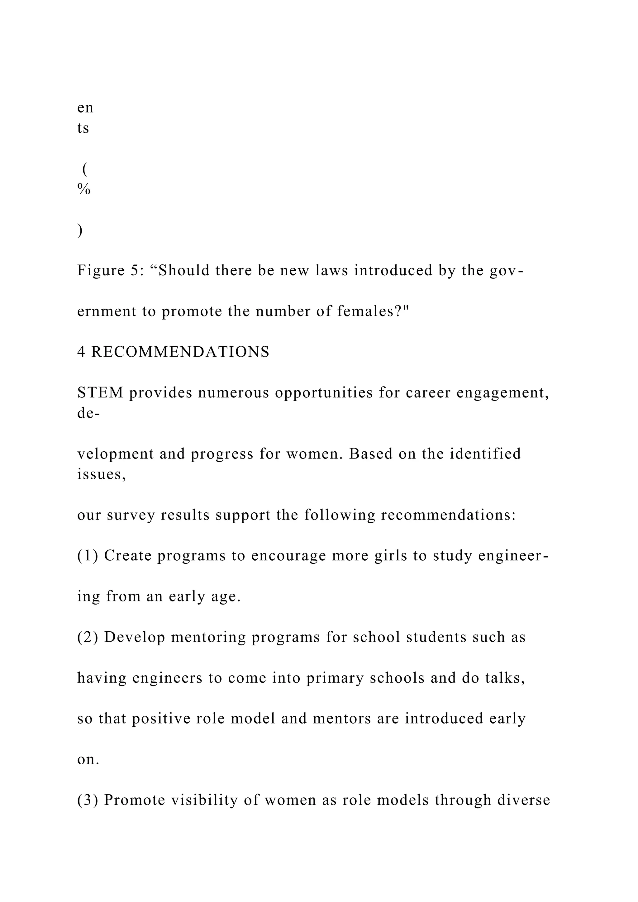 en
ts
(
%
)
Figure 5: “Should there be new laws introduced by the gov-
ernment to promote the number of females?"
4 RECOMMENDATIONS
STEM provides numerous opportunities for career engagement,
de-
velopment and progress for women. Based on the identified
issues,
our survey results support the following recommendations:
(1) Create programs to encourage more girls to study engineer-
ing from an early age.
(2) Develop mentoring programs for school students such as
having engineers to come into primary schools and do talks,
so that positive role model and mentors are introduced early
on.
(3) Promote visibility of women as role models through diverse
 