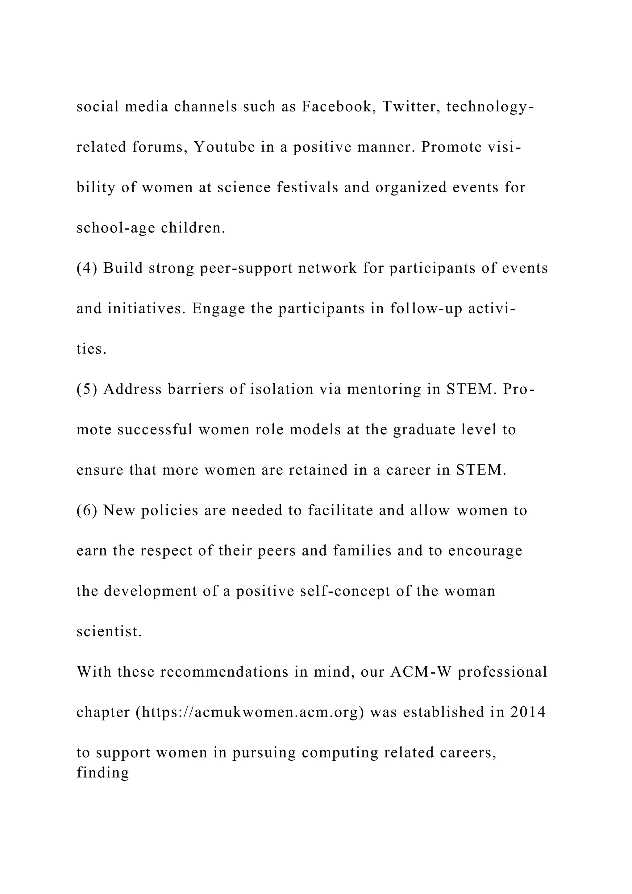 social media channels such as Facebook, Twitter, technology-
related forums, Youtube in a positive manner. Promote visi-
bility of women at science festivals and organized events for
school-age children.
(4) Build strong peer-support network for participants of events
and initiatives. Engage the participants in follow-up activi-
ties.
(5) Address barriers of isolation via mentoring in STEM. Pro-
mote successful women role models at the graduate level to
ensure that more women are retained in a career in STEM.
(6) New policies are needed to facilitate and allow women to
earn the respect of their peers and families and to encourage
the development of a positive self-concept of the woman
scientist.
With these recommendations in mind, our ACM-W professional
chapter (https://acmukwomen.acm.org) was established in 2014
to support women in pursuing computing related careers,
finding
 