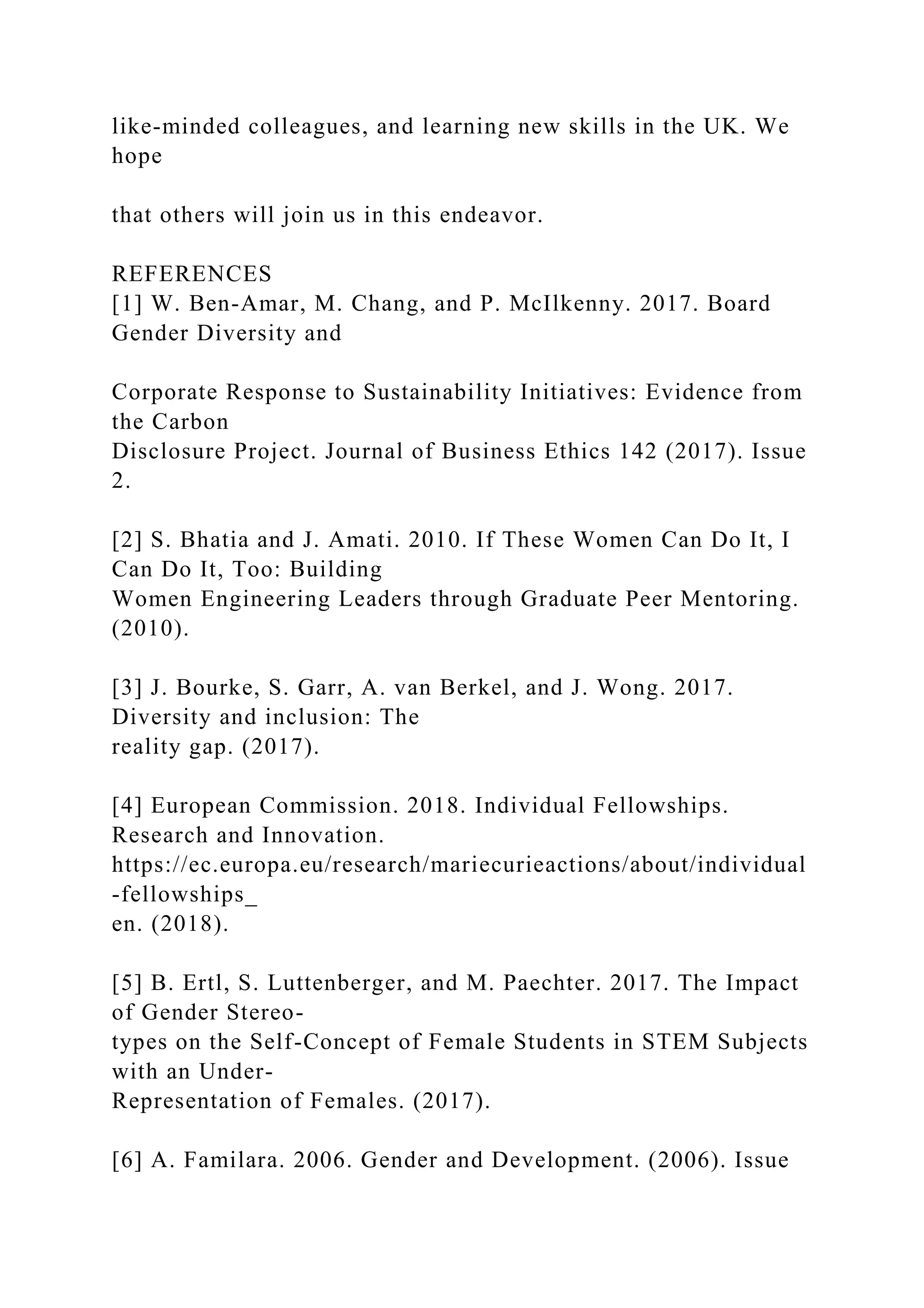 like-minded colleagues, and learning new skills in the UK. We
hope
that others will join us in this endeavor.
REFERENCES
[1] W. Ben-Amar, M. Chang, and P. McIlkenny. 2017. Board
Gender Diversity and
Corporate Response to Sustainability Initiatives: Evidence from
the Carbon
Disclosure Project. Journal of Business Ethics 142 (2017). Issue
2.
[2] S. Bhatia and J. Amati. 2010. If These Women Can Do It, I
Can Do It, Too: Building
Women Engineering Leaders through Graduate Peer Mentoring.
(2010).
[3] J. Bourke, S. Garr, A. van Berkel, and J. Wong. 2017.
Diversity and inclusion: The
reality gap. (2017).
[4] European Commission. 2018. Individual Fellowships.
Research and Innovation.
https://ec.europa.eu/research/mariecurieactions/about/individual
-fellowships_
en. (2018).
[5] B. Ertl, S. Luttenberger, and M. Paechter. 2017. The Impact
of Gender Stereo-
types on the Self-Concept of Female Students in STEM Subjects
with an Under-
Representation of Females. (2017).
[6] A. Familara. 2006. Gender and Development. (2006). Issue
 