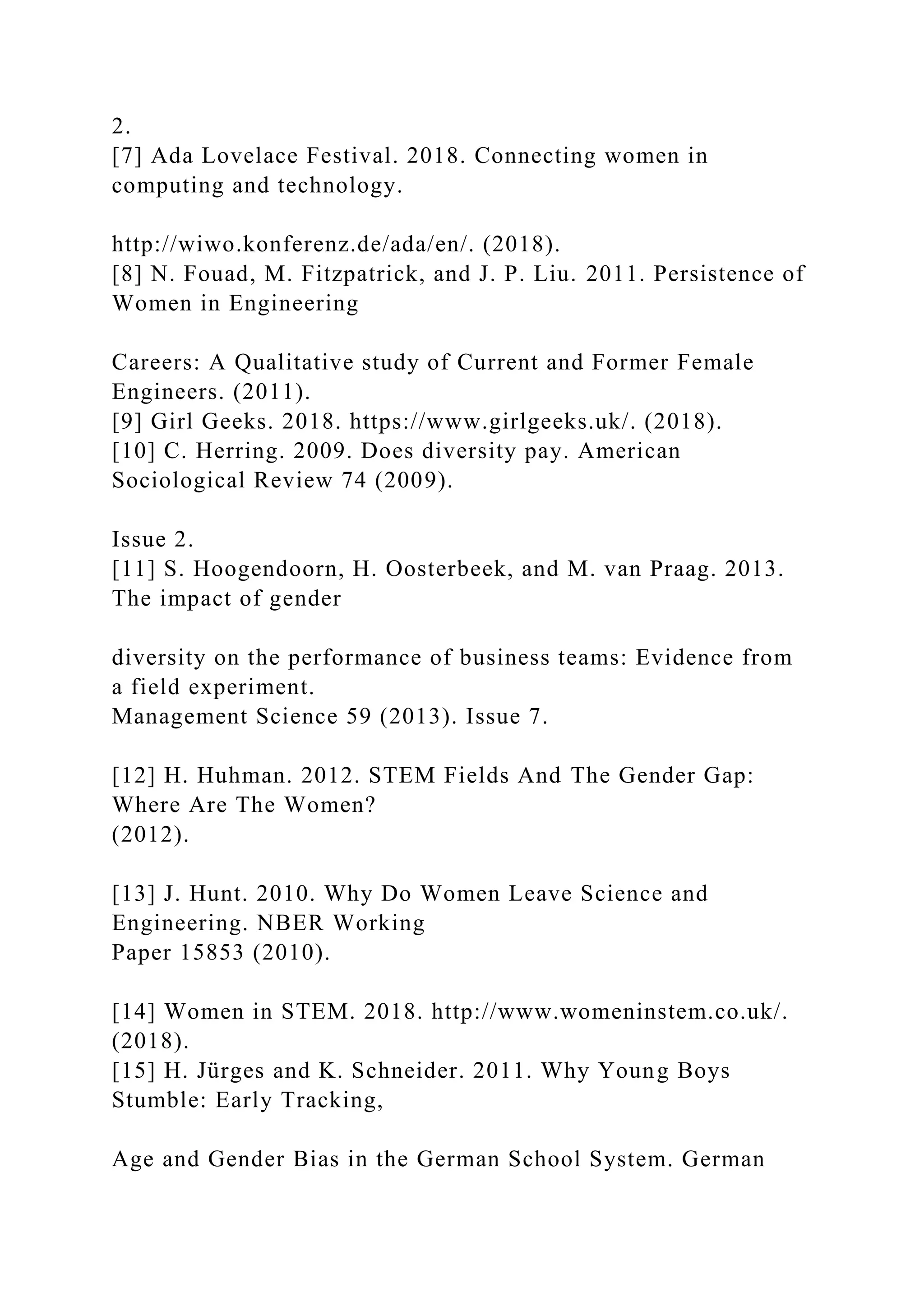 2.
[7] Ada Lovelace Festival. 2018. Connecting women in
computing and technology.
http://wiwo.konferenz.de/ada/en/. (2018).
[8] N. Fouad, M. Fitzpatrick, and J. P. Liu. 2011. Persistence of
Women in Engineering
Careers: A Qualitative study of Current and Former Female
Engineers. (2011).
[9] Girl Geeks. 2018. https://www.girlgeeks.uk/. (2018).
[10] C. Herring. 2009. Does diversity pay. American
Sociological Review 74 (2009).
Issue 2.
[11] S. Hoogendoorn, H. Oosterbeek, and M. van Praag. 2013.
The impact of gender
diversity on the performance of business teams: Evidence from
a field experiment.
Management Science 59 (2013). Issue 7.
[12] H. Huhman. 2012. STEM Fields And The Gender Gap:
Where Are The Women?
(2012).
[13] J. Hunt. 2010. Why Do Women Leave Science and
Engineering. NBER Working
Paper 15853 (2010).
[14] Women in STEM. 2018. http://www.womeninstem.co.uk/.
(2018).
[15] H. Jürges and K. Schneider. 2011. Why Young Boys
Stumble: Early Tracking,
Age and Gender Bias in the German School System. German
 