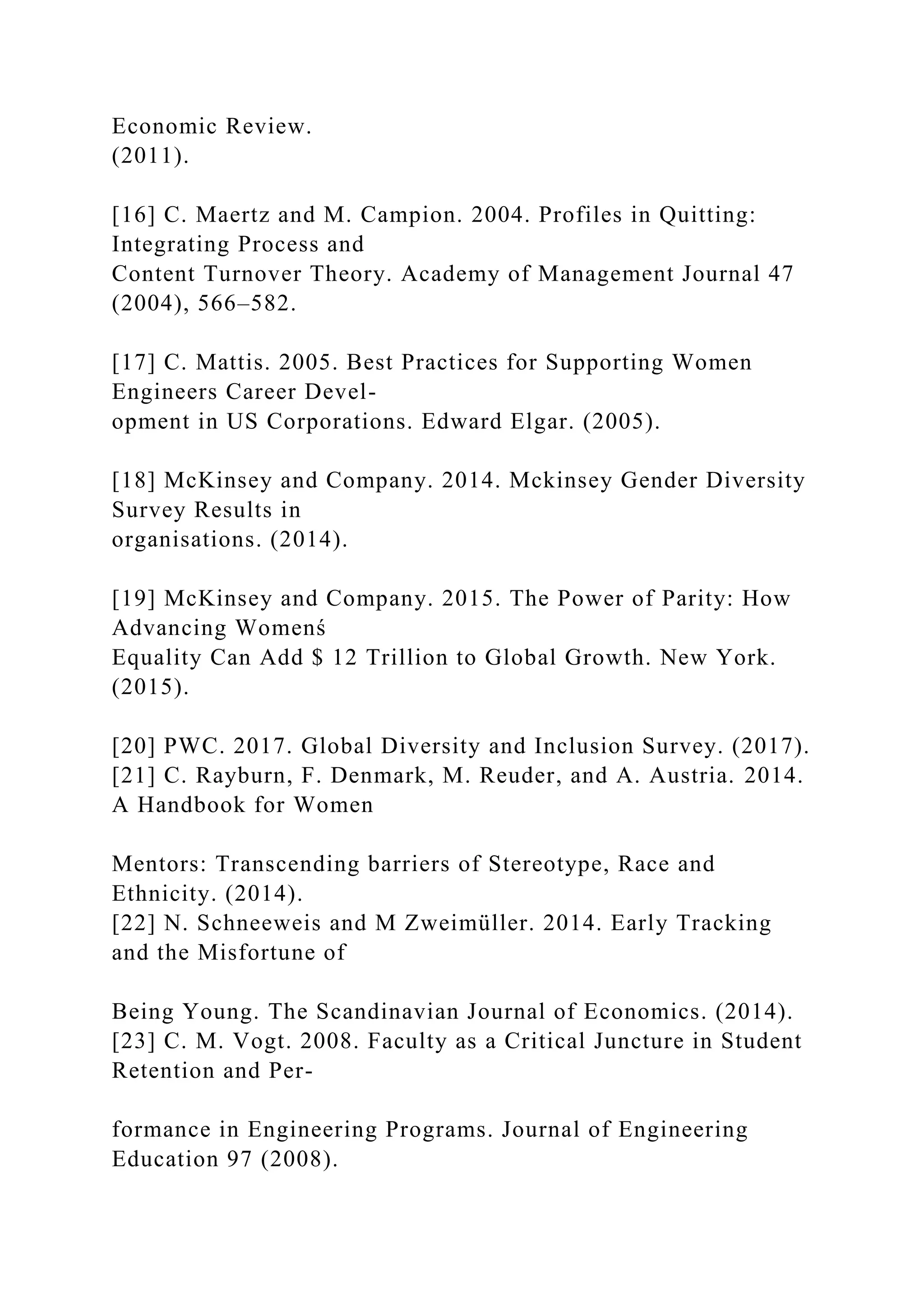 Economic Review.
(2011).
[16] C. Maertz and M. Campion. 2004. Profiles in Quitting:
Integrating Process and
Content Turnover Theory. Academy of Management Journal 47
(2004), 566–582.
[17] C. Mattis. 2005. Best Practices for Supporting Women
Engineers Career Devel-
opment in US Corporations. Edward Elgar. (2005).
[18] McKinsey and Company. 2014. Mckinsey Gender Diversity
Survey Results in
organisations. (2014).
[19] McKinsey and Company. 2015. The Power of Parity: How
Advancing Womenś
Equality Can Add $ 12 Trillion to Global Growth. New York.
(2015).
[20] PWC. 2017. Global Diversity and Inclusion Survey. (2017).
[21] C. Rayburn, F. Denmark, M. Reuder, and A. Austria. 2014.
A Handbook for Women
Mentors: Transcending barriers of Stereotype, Race and
Ethnicity. (2014).
[22] N. Schneeweis and M Zweimüller. 2014. Early Tracking
and the Misfortune of
Being Young. The Scandinavian Journal of Economics. (2014).
[23] C. M. Vogt. 2008. Faculty as a Critical Juncture in Student
Retention and Per-
formance in Engineering Programs. Journal of Engineering
Education 97 (2008).
 