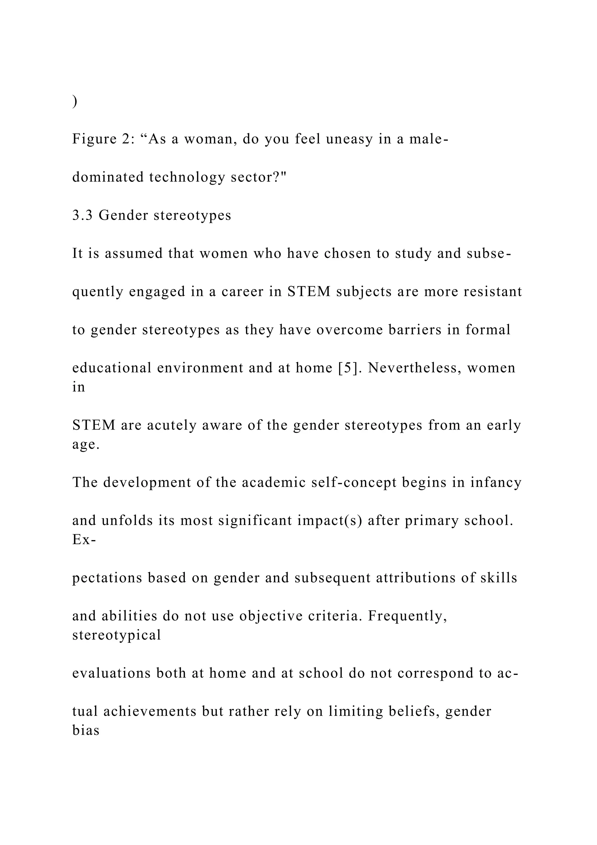 )
Figure 2: “As a woman, do you feel uneasy in a male-
dominated technology sector?"
3.3 Gender stereotypes
It is assumed that women who have chosen to study and subse-
quently engaged in a career in STEM subjects are more resistant
to gender stereotypes as they have overcome barriers in formal
educational environment and at home [5]. Nevertheless, women
in
STEM are acutely aware of the gender stereotypes from an early
age.
The development of the academic self-concept begins in infancy
and unfolds its most significant impact(s) after primary school.
Ex-
pectations based on gender and subsequent attributions of skills
and abilities do not use objective criteria. Frequently,
stereotypical
evaluations both at home and at school do not correspond to ac-
tual achievements but rather rely on limiting beliefs, gender
bias
 