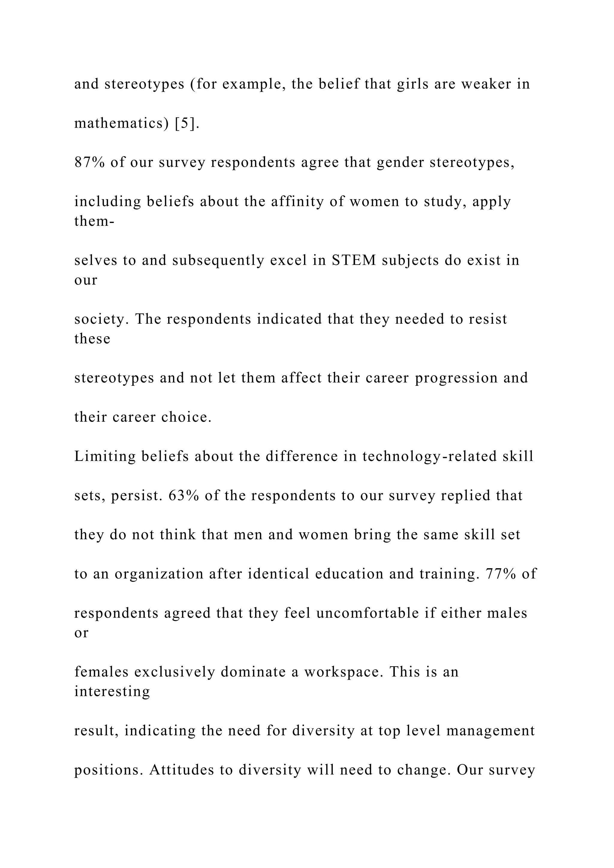 and stereotypes (for example, the belief that girls are weaker in
mathematics) [5].
87% of our survey respondents agree that gender stereotypes,
including beliefs about the affinity of women to study, apply
them-
selves to and subsequently excel in STEM subjects do exist in
our
society. The respondents indicated that they needed to resist
these
stereotypes and not let them affect their career progression and
their career choice.
Limiting beliefs about the difference in technology-related skill
sets, persist. 63% of the respondents to our survey replied that
they do not think that men and women bring the same skill set
to an organization after identical education and training. 77% of
respondents agreed that they feel uncomfortable if either males
or
females exclusively dominate a workspace. This is an
interesting
result, indicating the need for diversity at top level management
positions. Attitudes to diversity will need to change. Our survey
 