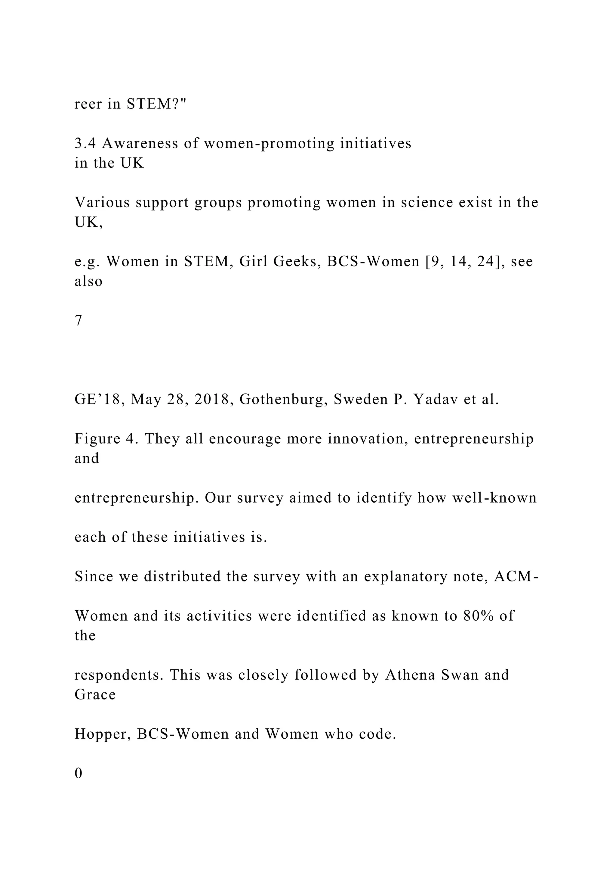reer in STEM?"
3.4 Awareness of women-promoting initiatives
in the UK
Various support groups promoting women in science exist in the
UK,
e.g. Women in STEM, Girl Geeks, BCS-Women [9, 14, 24], see
also
7
GE’18, May 28, 2018, Gothenburg, Sweden P. Yadav et al.
Figure 4. They all encourage more innovation, entrepreneurship
and
entrepreneurship. Our survey aimed to identify how well-known
each of these initiatives is.
Since we distributed the survey with an explanatory note, ACM-
Women and its activities were identified as known to 80% of
the
respondents. This was closely followed by Athena Swan and
Grace
Hopper, BCS-Women and Women who code.
0
 