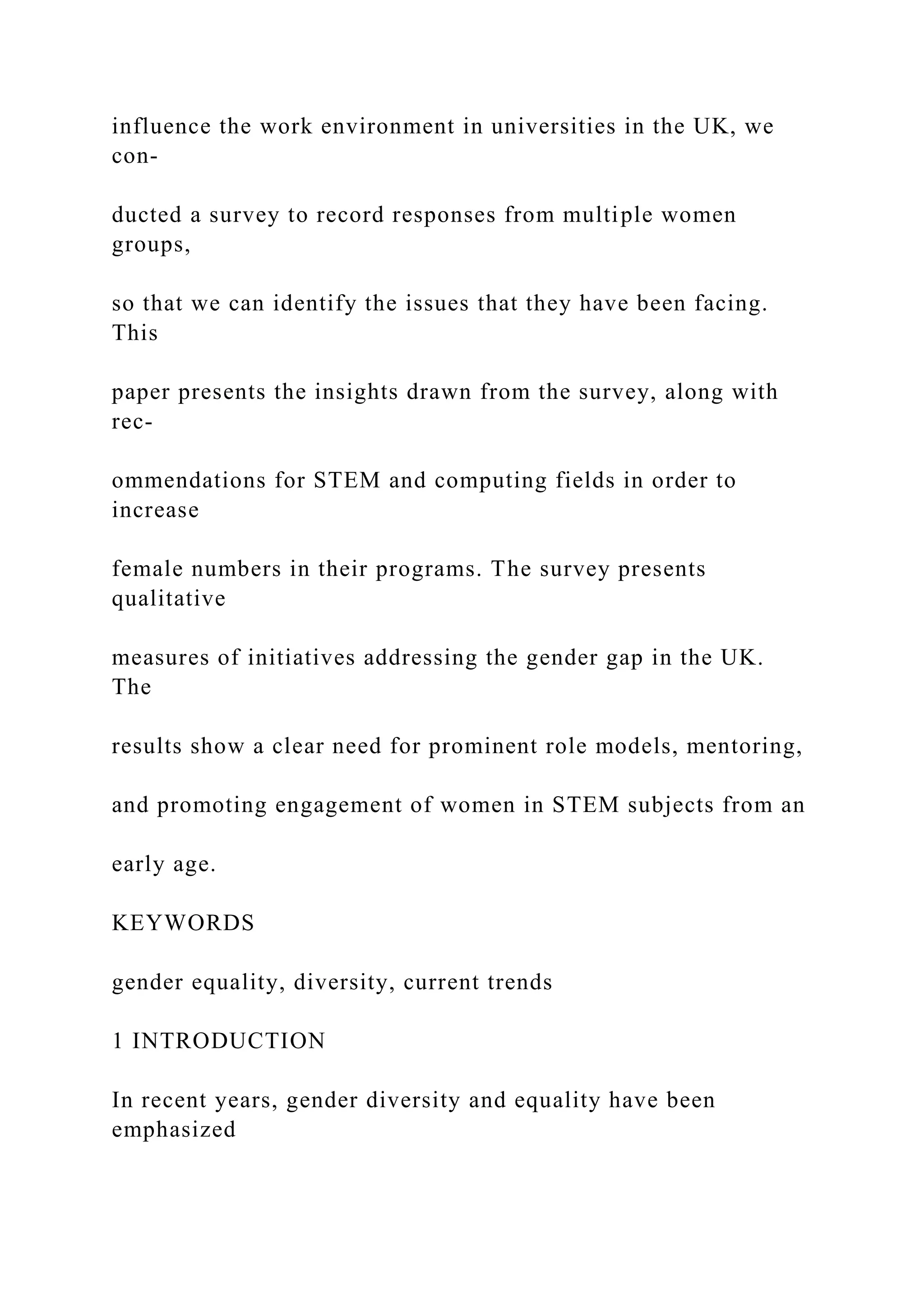 influence the work environment in universities in the UK, we
con-
ducted a survey to record responses from multiple women
groups,
so that we can identify the issues that they have been facing.
This
paper presents the insights drawn from the survey, along with
rec-
ommendations for STEM and computing fields in order to
increase
female numbers in their programs. The survey presents
qualitative
measures of initiatives addressing the gender gap in the UK.
The
results show a clear need for prominent role models, mentoring,
and promoting engagement of women in STEM subjects from an
early age.
KEYWORDS
gender equality, diversity, current trends
1 INTRODUCTION
In recent years, gender diversity and equality have been
emphasized
 