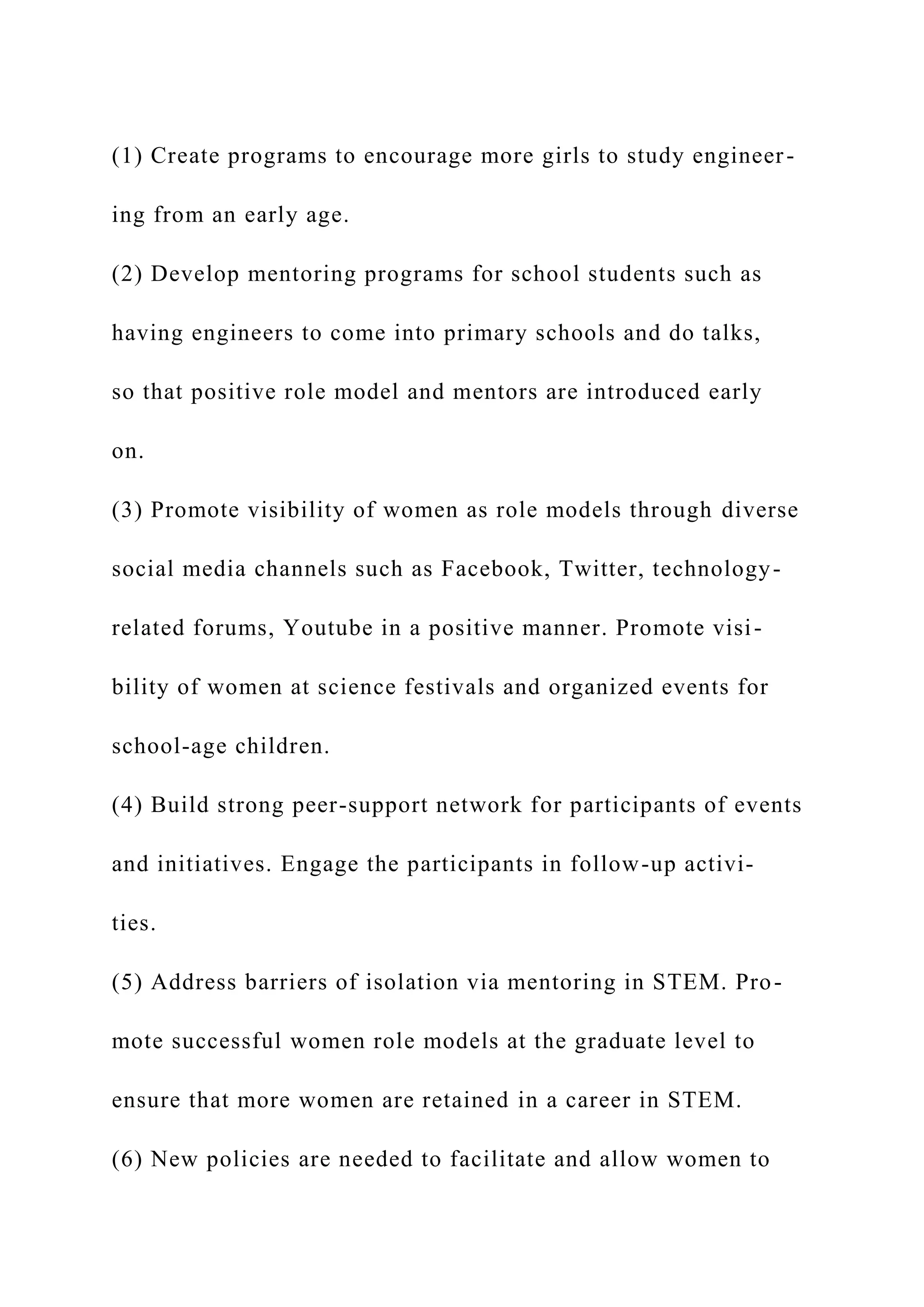 (1) Create programs to encourage more girls to study engineer-
ing from an early age.
(2) Develop mentoring programs for school students such as
having engineers to come into primary schools and do talks,
so that positive role model and mentors are introduced early
on.
(3) Promote visibility of women as role models through diverse
social media channels such as Facebook, Twitter, technology-
related forums, Youtube in a positive manner. Promote visi-
bility of women at science festivals and organized events for
school-age children.
(4) Build strong peer-support network for participants of events
and initiatives. Engage the participants in follow-up activi-
ties.
(5) Address barriers of isolation via mentoring in STEM. Pro-
mote successful women role models at the graduate level to
ensure that more women are retained in a career in STEM.
(6) New policies are needed to facilitate and allow women to
 
