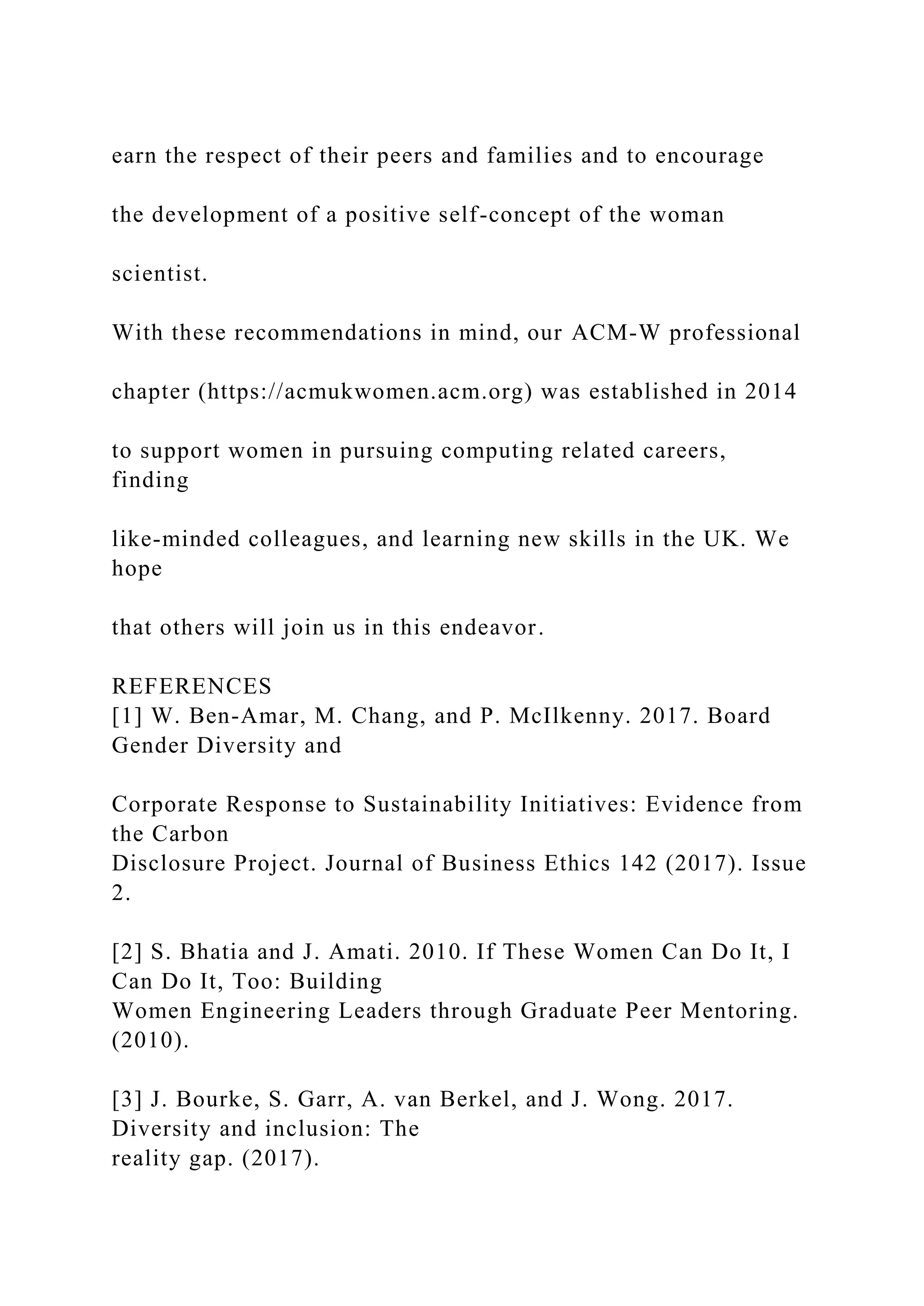 earn the respect of their peers and families and to encourage
the development of a positive self-concept of the woman
scientist.
With these recommendations in mind, our ACM-W professional
chapter (https://acmukwomen.acm.org) was established in 2014
to support women in pursuing computing related careers,
finding
like-minded colleagues, and learning new skills in the UK. We
hope
that others will join us in this endeavor.
REFERENCES
[1] W. Ben-Amar, M. Chang, and P. McIlkenny. 2017. Board
Gender Diversity and
Corporate Response to Sustainability Initiatives: Evidence from
the Carbon
Disclosure Project. Journal of Business Ethics 142 (2017). Issue
2.
[2] S. Bhatia and J. Amati. 2010. If These Women Can Do It, I
Can Do It, Too: Building
Women Engineering Leaders through Graduate Peer Mentoring.
(2010).
[3] J. Bourke, S. Garr, A. van Berkel, and J. Wong. 2017.
Diversity and inclusion: The
reality gap. (2017).
 