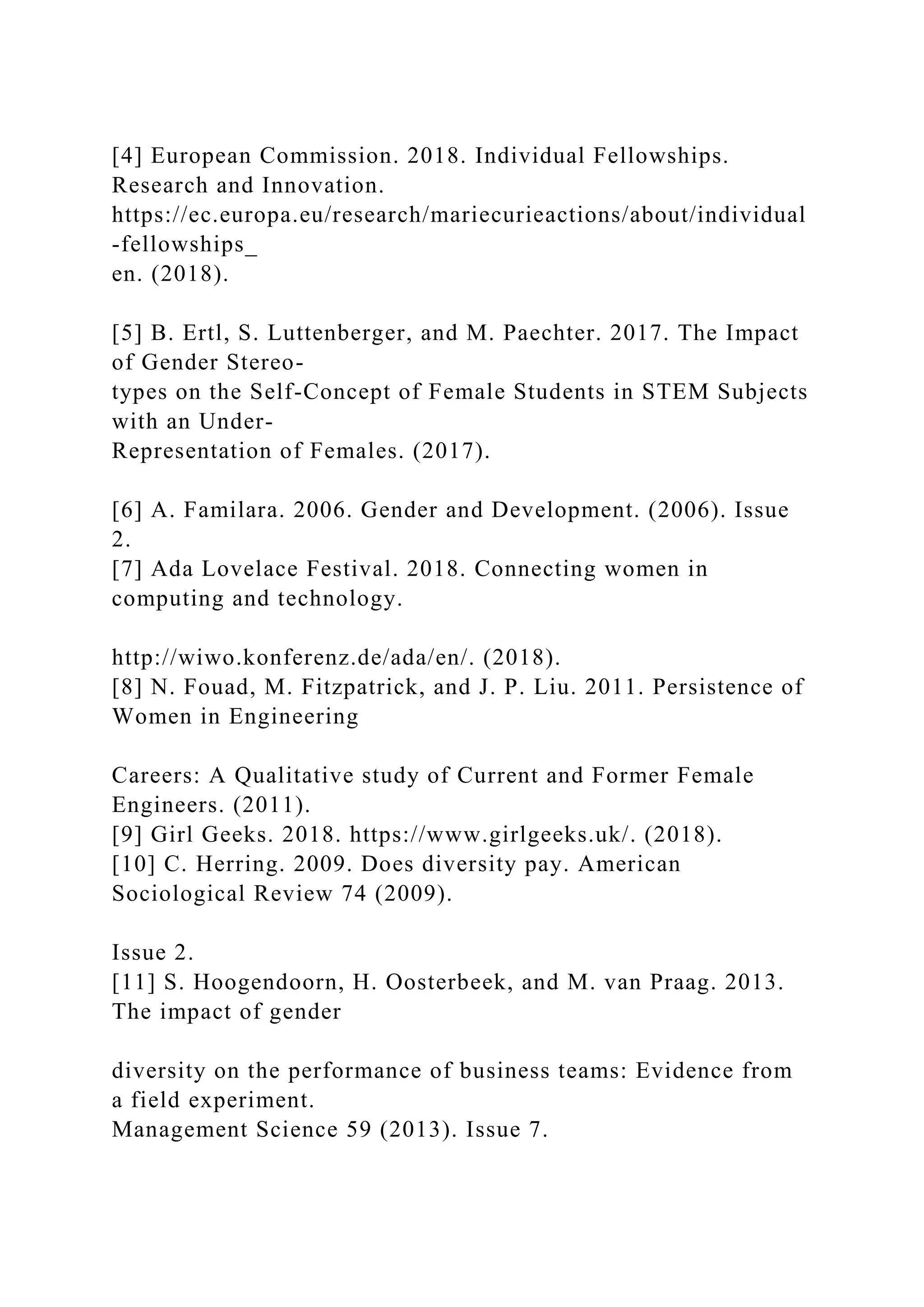 [4] European Commission. 2018. Individual Fellowships.
Research and Innovation.
https://ec.europa.eu/research/mariecurieactions/about/individual
-fellowships_
en. (2018).
[5] B. Ertl, S. Luttenberger, and M. Paechter. 2017. The Impact
of Gender Stereo-
types on the Self-Concept of Female Students in STEM Subjects
with an Under-
Representation of Females. (2017).
[6] A. Familara. 2006. Gender and Development. (2006). Issue
2.
[7] Ada Lovelace Festival. 2018. Connecting women in
computing and technology.
http://wiwo.konferenz.de/ada/en/. (2018).
[8] N. Fouad, M. Fitzpatrick, and J. P. Liu. 2011. Persistence of
Women in Engineering
Careers: A Qualitative study of Current and Former Female
Engineers. (2011).
[9] Girl Geeks. 2018. https://www.girlgeeks.uk/. (2018).
[10] C. Herring. 2009. Does diversity pay. American
Sociological Review 74 (2009).
Issue 2.
[11] S. Hoogendoorn, H. Oosterbeek, and M. van Praag. 2013.
The impact of gender
diversity on the performance of business teams: Evidence from
a field experiment.
Management Science 59 (2013). Issue 7.
 