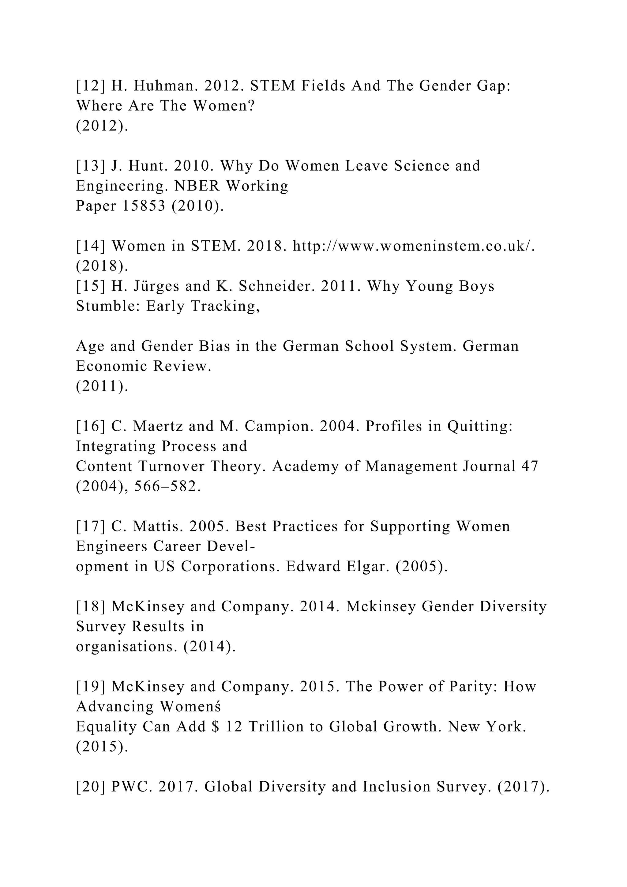 [12] H. Huhman. 2012. STEM Fields And The Gender Gap:
Where Are The Women?
(2012).
[13] J. Hunt. 2010. Why Do Women Leave Science and
Engineering. NBER Working
Paper 15853 (2010).
[14] Women in STEM. 2018. http://www.womeninstem.co.uk/.
(2018).
[15] H. Jürges and K. Schneider. 2011. Why Young Boys
Stumble: Early Tracking,
Age and Gender Bias in the German School System. German
Economic Review.
(2011).
[16] C. Maertz and M. Campion. 2004. Profiles in Quitting:
Integrating Process and
Content Turnover Theory. Academy of Management Journal 47
(2004), 566–582.
[17] C. Mattis. 2005. Best Practices for Supporting Women
Engineers Career Devel-
opment in US Corporations. Edward Elgar. (2005).
[18] McKinsey and Company. 2014. Mckinsey Gender Diversity
Survey Results in
organisations. (2014).
[19] McKinsey and Company. 2015. The Power of Parity: How
Advancing Womenś
Equality Can Add $ 12 Trillion to Global Growth. New York.
(2015).
[20] PWC. 2017. Global Diversity and Inclusion Survey. (2017).
 
