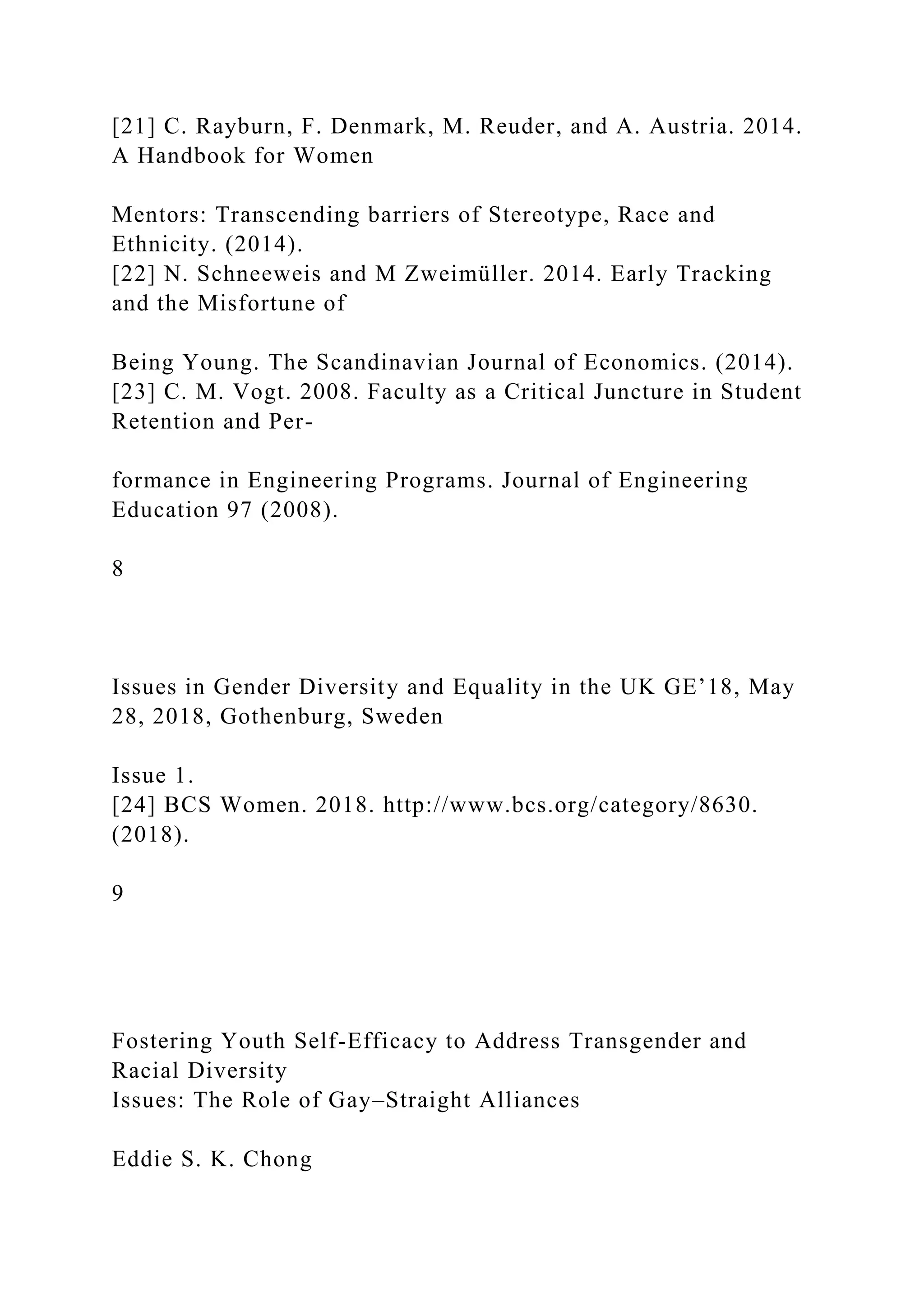 [21] C. Rayburn, F. Denmark, M. Reuder, and A. Austria. 2014.
A Handbook for Women
Mentors: Transcending barriers of Stereotype, Race and
Ethnicity. (2014).
[22] N. Schneeweis and M Zweimüller. 2014. Early Tracking
and the Misfortune of
Being Young. The Scandinavian Journal of Economics. (2014).
[23] C. M. Vogt. 2008. Faculty as a Critical Juncture in Student
Retention and Per-
formance in Engineering Programs. Journal of Engineering
Education 97 (2008).
8
Issues in Gender Diversity and Equality in the UK GE’18, May
28, 2018, Gothenburg, Sweden
Issue 1.
[24] BCS Women. 2018. http://www.bcs.org/category/8630.
(2018).
9
Fostering Youth Self-Efficacy to Address Transgender and
Racial Diversity
Issues: The Role of Gay–Straight Alliances
Eddie S. K. Chong
 