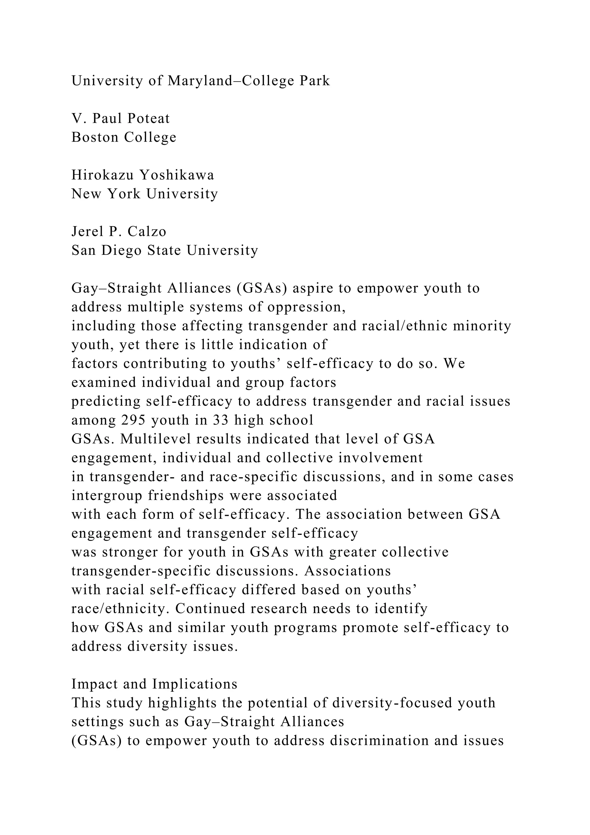 University of Maryland–College Park
V. Paul Poteat
Boston College
Hirokazu Yoshikawa
New York University
Jerel P. Calzo
San Diego State University
Gay–Straight Alliances (GSAs) aspire to empower youth to
address multiple systems of oppression,
including those affecting transgender and racial/ethnic minority
youth, yet there is little indication of
factors contributing to youths’ self-efficacy to do so. We
examined individual and group factors
predicting self-efficacy to address transgender and racial issues
among 295 youth in 33 high school
GSAs. Multilevel results indicated that level of GSA
engagement, individual and collective involvement
in transgender- and race-specific discussions, and in some cases
intergroup friendships were associated
with each form of self-efficacy. The association between GSA
engagement and transgender self-efficacy
was stronger for youth in GSAs with greater collective
transgender-specific discussions. Associations
with racial self-efficacy differed based on youths’
race/ethnicity. Continued research needs to identify
how GSAs and similar youth programs promote self-efficacy to
address diversity issues.
Impact and Implications
This study highlights the potential of diversity-focused youth
settings such as Gay–Straight Alliances
(GSAs) to empower youth to address discrimination and issues
 