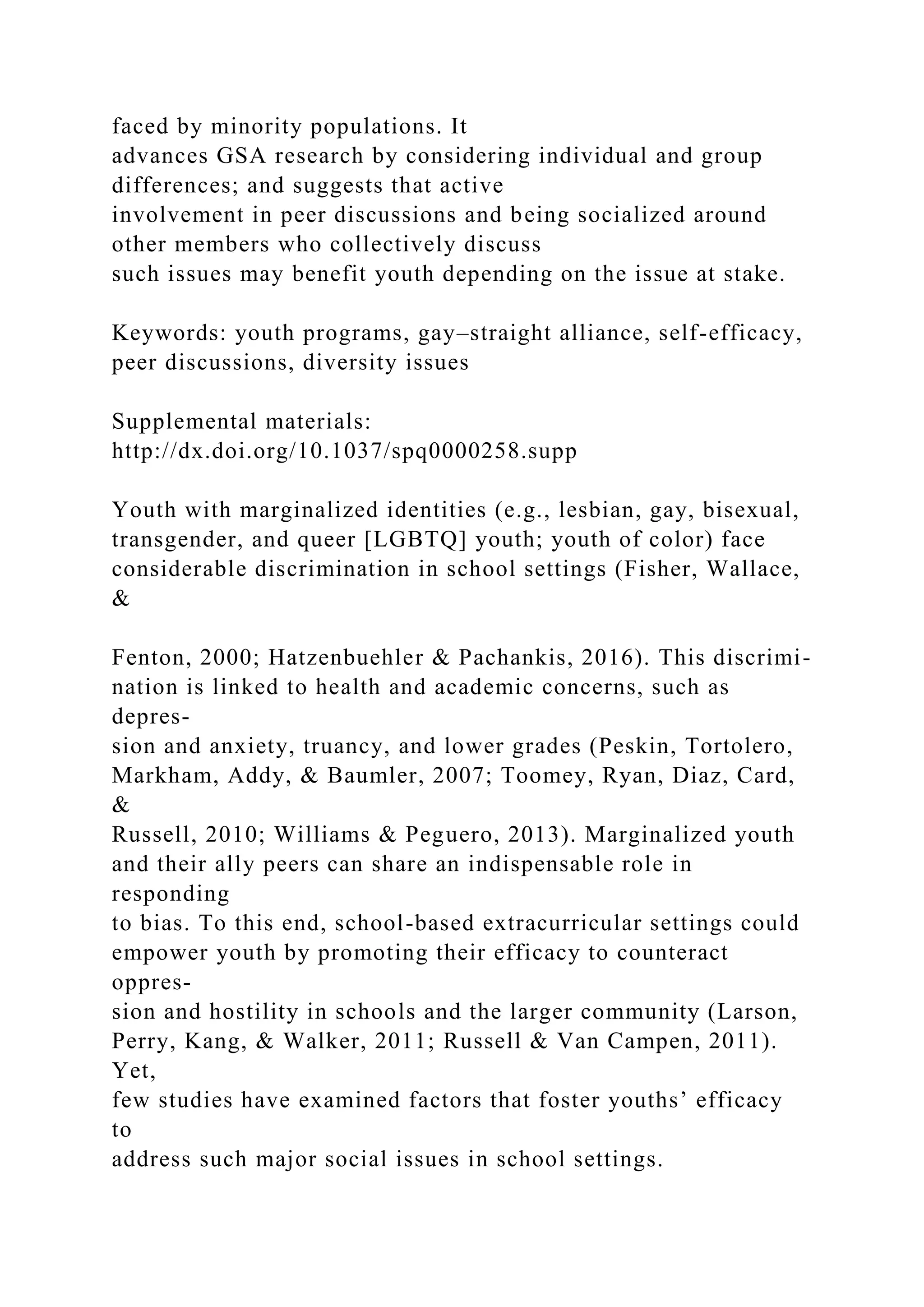 faced by minority populations. It
advances GSA research by considering individual and group
differences; and suggests that active
involvement in peer discussions and being socialized around
other members who collectively discuss
such issues may benefit youth depending on the issue at stake.
Keywords: youth programs, gay–straight alliance, self-efficacy,
peer discussions, diversity issues
Supplemental materials:
http://dx.doi.org/10.1037/spq0000258.supp
Youth with marginalized identities (e.g., lesbian, gay, bisexual,
transgender, and queer [LGBTQ] youth; youth of color) face
considerable discrimination in school settings (Fisher, Wallace,
&
Fenton, 2000; Hatzenbuehler & Pachankis, 2016). This discrimi-
nation is linked to health and academic concerns, such as
depres-
sion and anxiety, truancy, and lower grades (Peskin, Tortolero,
Markham, Addy, & Baumler, 2007; Toomey, Ryan, Diaz, Card,
&
Russell, 2010; Williams & Peguero, 2013). Marginalized youth
and their ally peers can share an indispensable role in
responding
to bias. To this end, school-based extracurricular settings could
empower youth by promoting their efficacy to counteract
oppres-
sion and hostility in schools and the larger community (Larson,
Perry, Kang, & Walker, 2011; Russell & Van Campen, 2011).
Yet,
few studies have examined factors that foster youths’ efficacy
to
address such major social issues in school settings.
 